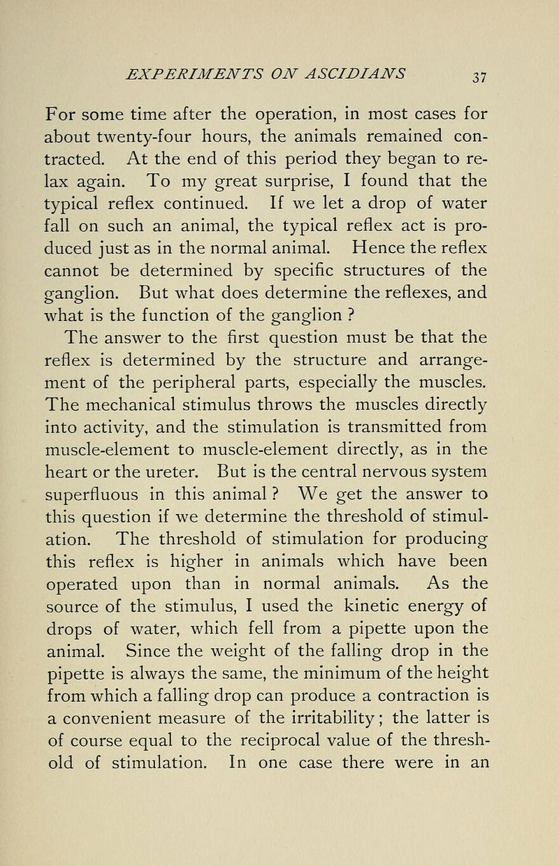 For some time after the operation, in most cases for about twenty-four hours, the animals remained con- tracted. At the end of this period they began to re- lax again. To my great surprise, I found that the typical reflex continued. If we let a drop of water fall on such an animal, the typical reflex act is pro- duced just as in the normal animal. Hence the reflex cannot be determined by specific structures of the ganglion. But what does determine the reflexes, and what is the function of the ganglion ? The answer to the first question must be that the reflex is determined by the structure and arrange- ment of the peripheral parts, especially the muscles. The mechanical stimulus throws the muscles directly into activity, and the stimulation is transmitted from muscle-element to muscle-element directly, as in the heart or the ureter. But is the central nervous system superfluous in this animal ? We get the answer to this question if we determine the threshold of stimul- ation. The threshold of stimulation for producing this reflex is hig^her in animals which have been operated upon than in normal animals. As the source of the stimulus, I used the kinetic energy of drops of water, which fell from a pipette upon the animal. Since the weight of the falling drop in the pipette is always the same, the minimum of the height from which a falling drop can produce a contraction is a convenient measure of the irritability; the latter is of course equal to the reciprocal value of the thresh- old of stimulation. In one case there were in an