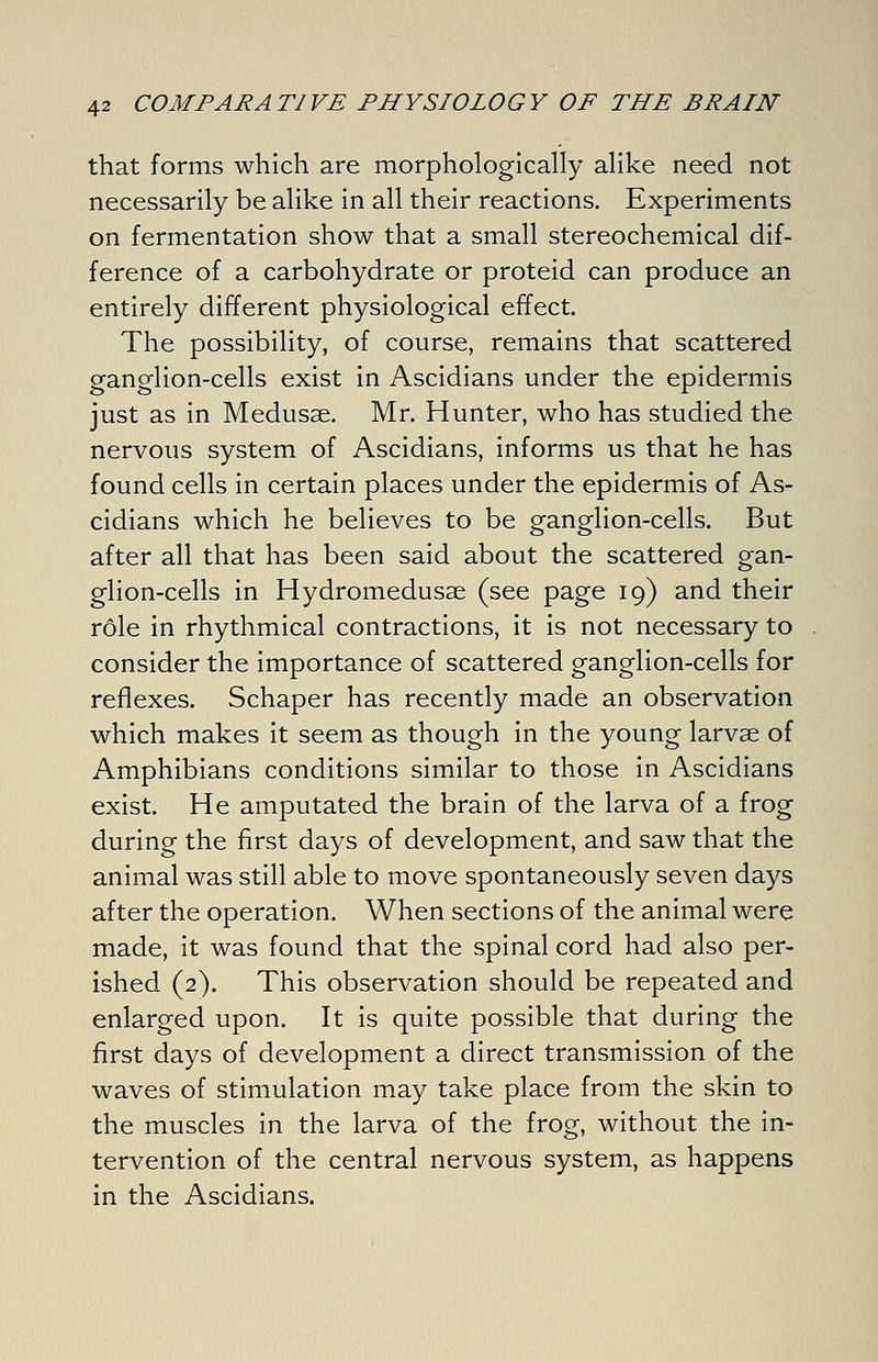 that forms which are morphologically alike need not necessarily be alike in all their reactions. Experiments on fermentation show that a small stereochemical dif- ference of a carbohydrate or proteid can produce an entirely different physiological effect. The possibility, of course, remains that scattered ganglion-cells exist in Ascidians under the epidermis just as in Medusae. Mr. Hunter, who has studied the nervous system of Ascidians, informs us that he has found cells in certain places under the epidermis of As- cidians which he believes to be ganglion-cells. But after all that has been said about the scattered gan- glion-cells in Hydromedusae (see page 19) and their role in rhythmical contractions, it is not necessary to consider the importance of scattered ganglion-cells for reflexes. Schaper has recently made an observation which makes it seem as though in the young larvse of Amphibians conditions similar to those in Ascidians exist. He amputated the brain of the larva of a frog during the first days of development, and saw that the animal was still able to move spontaneously seven days after the operation. When sections of the animal were made, it was found that the spinal cord had also per- ished (2). This observation should be repeated and enlarged upon. It is quite possible that during the first days of development a direct transmission of the waves of stimulation may take place from the skin to the muscles in the larva of the frog, without the in- tervention of the central nervous system, as happens in the Ascidians.