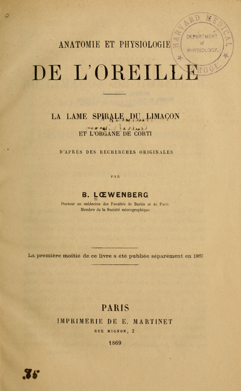 M£ ANATOMIE ET PHYSIOLOGIE DE L'OREILL LA LAME SPJR^LE^piI.LIMAÇON • < m *♦/ .' I jfc Ai .„ -, ) ET L'ORGANE DE CORTI D'APRES DES RECHERCHES ORIGINALES B. LŒWENBERG Docteur en médecine des Facultés de Berlin et de P; Membre de la Société micrographique La première moitié de ce livre a été publiée séparément en 1867 PARIS IMPRIMERIE DE E. MARTINET RUE MIGNON, 2 1869 .îi-