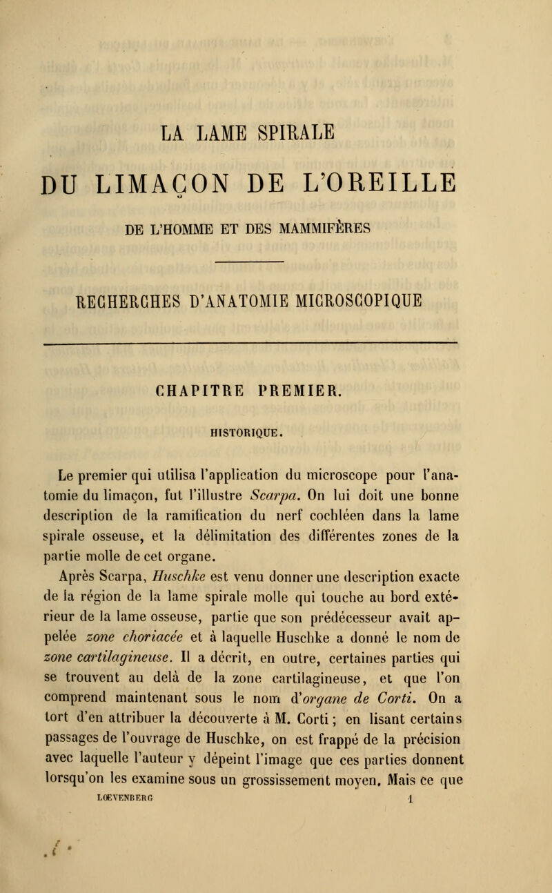 LA LAME SPIRALE DU LIMAÇON DE L'OREILLE DE L'HOMME ET DES MAMMIFÈRES RECHERCHES D'ANATOMIE MICROSCOPIQUE CHAPITRE PREMIER. HISTORIQUE. Le premier qui utilisa l'application du microscope pour l'ana- tomie du limaçon, fut l'illustre Scarpa. On lui doit une bonne description de la ramification du nerf cochléen dans la lame spirale osseuse, et la délimitation des différentes zones de la partie molle de cet organe. Après Scarpa, Huschke est venu donner une description exacte de la région de la lame spirale molle qui touche au bord exté- rieur de la lame osseuse, partie que son prédécesseur avait ap- pelée zone choriacée et à laquelle Huschke a donné le nom de zone cartilagineuse. Il a décrit, en outre, certaines parties qui se trouvent au delà de la zone cartilagineuse, et que Ton comprend maintenant sous le nom ftorgane de Corti. On a tort d'en attribuer la découverte à M. Corti; en lisant certains passages de l'ouvrage de Huschke, on est frappé de la précision avec laquelle l'auteur y dépeint l'image que ces parties donnent lorsqu'on les examine sous un grossissement moyen. Mais ce que