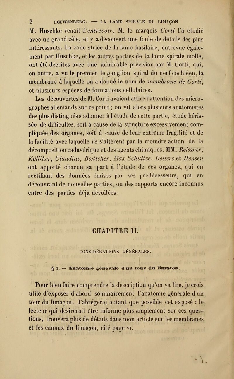 M. Huschke venait & entrevoir, M. le marquis Cor H l'a étudié avec un grand zèle, et y a découvert une foule de détails des plus intéressants. La zone striée de la lame basilaire, entrevue égale- ment par Huschke, et les autres parties de la lame spirale molle, ont été décrites avec une admirable précision par M. Corti, qui, en outre, a vu le premier le ganglion spiral du nerf cochléen, la membrane à laquelle on a donné le nom de membrane de Corti, et plusieurs espèces de formations cellulaires. Les découvertes de M. Corti avaient attiré l'attention des micro- grapbes allemands sur ce point; on vit alors plusieurs anatomistes des plus distingués s'adonner à l'étude de cette partie, étude héris- sée de difficultés, soit à cause de la structure excessivement com- pliquée des organes, soit à cause de leur extrême fragilité et de la facilité avec laquelle ils s'altèrent par la moindre action de la décomposition cadavérique et des agents chimiques. MM. Reissner, Kôlliker, Claudius, Bœttcher, Max Schidtze, Deiters et Hensen ont apporté chacun sa part à l'étude de ces organes, qui en rectifiant des données émises par ses prédécesseurs, qui en découvrant de nouvelles parties, ou des rapports encore inconnus entre des parties déjà dévoilées. CHAPITRE II. CONSIDERATIONS GENERALES. § 1. — Anatomie générale «l'un tour dn limaçon. Pour bien faire comprendre la description qu'on va lire, je crois utile d'exposer d'abord sommairement l'anatomie générale d'un tour du limaçon. J'abrégerai autant que possible cet exposé : le lecteur qui désirerait être informé plus amplement sur ces ques- tions, trouvera plus de détails dans mon article sur les membranes et les canaux du limaçon, cité page vil