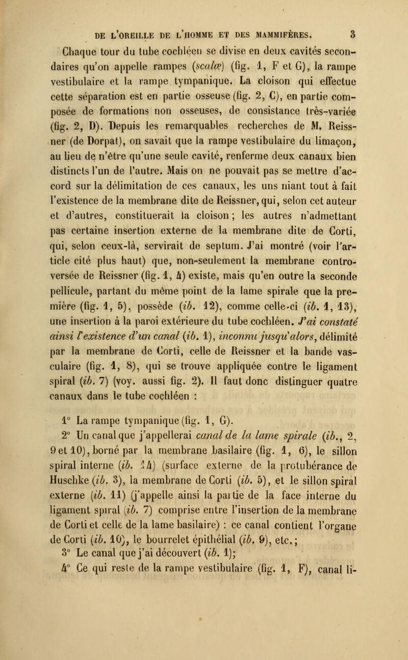 Chaque tour du tube cochléen se divise en deux cavités secon- daires qu'on appelle rampes (scalœ) (fig. 1, F et G), la rampe vestibulaire et la rampe tympanique. La cloison qui effectue cette séparation est en partie osseuse (fig. 2, C), en partie com- posée de formations non osseuses, de consistance très-variée (fig. 2, D). Depuis les remarquables recherches de M. Reiss- ner (de Dorpat), on savait que la rampe vestibulaire du limaçon, au lieu de n'être qu'une seule cavité, renferme deux canaux bien distincts l'un de l'autre. Mais on ne pouvait pas se mettre d'ac- cord sur la délimitation de ces canaux, les uns niant tout à fait l'existence de la membrane dite de Reissner,qui, selon cet auteur et d'autres, constituerait la cloison ; les autres n'admettant pas certaine insertion externe de la membrane dite de Gorti, qui, selon ceux-là, servirait de septum. J'ai montré (voir l'ar- ticle cité plus haut) que, non-seulement la membrane contro- versée de Reissner (fig. 1, li) existe, mais qu'en outre la seconde pellicule, partant du même point de la lame spirale que la pre- mière (fig. 1, 5), possède (ib. 12), comme celle-ci (ib. 1, 13), une insertion à la paroi extérieure du tube cochléen. J'ai constaté ainsi F existence d'un canal (ib. 1), inconnu jusqu'alors, délimité par la membrane de Gorti, celle de Reissner et la bande vas- culaire (fig. 1, 8), qui se trouve appliquée contre le ligament spiral (ib. 7) (voy. aussi fig. 2). Il faut donc distinguer quatre canaux dans le tube cochléen : 1° La rampe tympanique (fig. 1, G). 2° Un canal que j'appellerai canal de la lame spirale (ib., 2, 9et 10),borné par la membrane basilaire (fig. 1, 6), le sillon spiral interne (ib. ^h) (surface externe de la protubérance de Huschke (ib. 3), la membrane de Gorti (ib. 5), et le sillon spiral externe [ib. 11) (j'appelle ainsi la pai tie de la face interne du ligament spiral {ib. 7) comprise entre l'insertion de la membrane de Gorti et celle de la lame basilaire) : ce canal contient l'organe deCorti (ib. 10), le bourrelet épithélial (ib. 9), etc.; 3° Le canal que j'ai découvert (ib. 1); If Ce qui reste de la rampe vestibulaire (fig. 1, F), canal li-