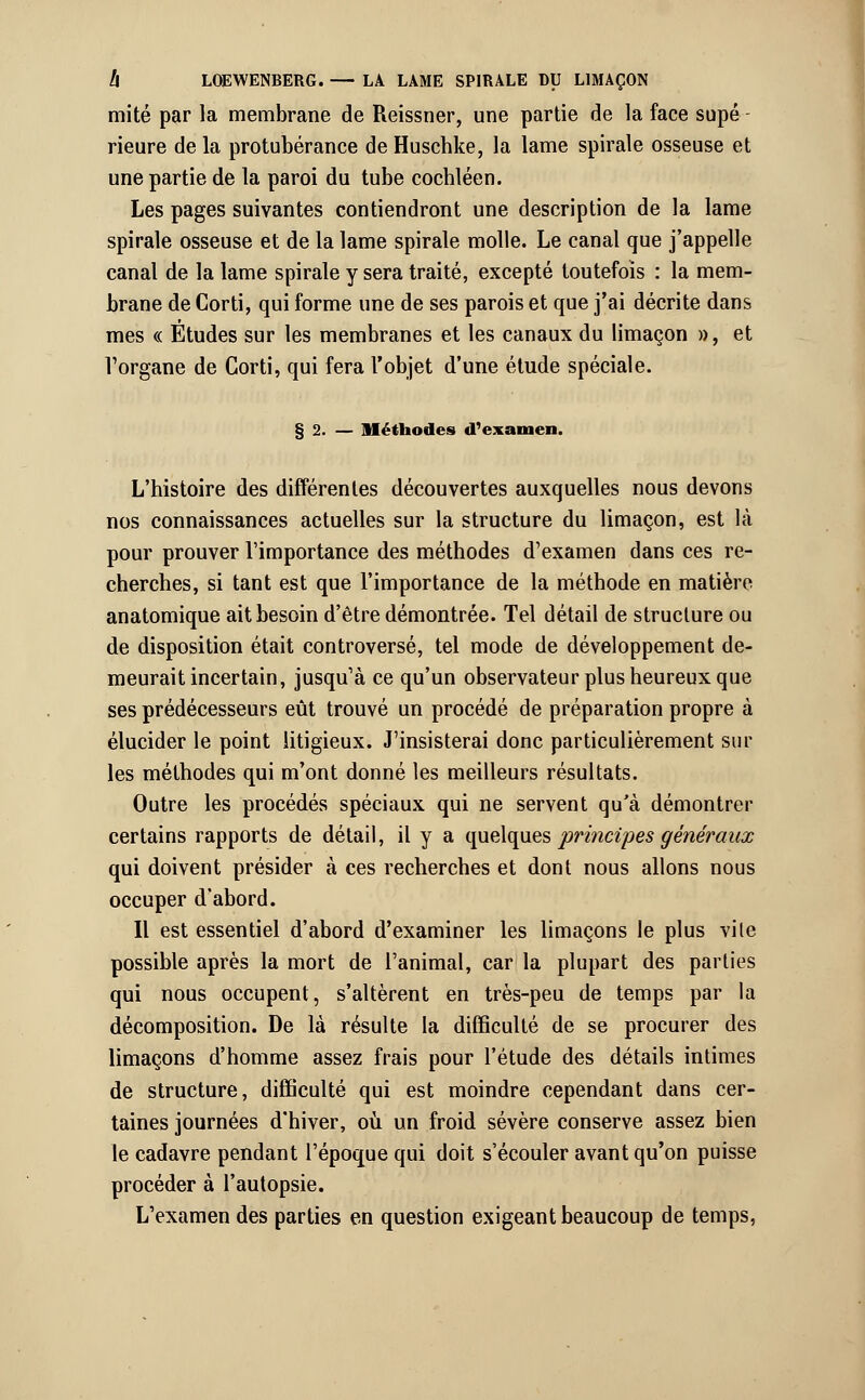 mité par la membrane de Reissner, une partie de la face supé rieure de la protubérance de Huschke, la lame spirale osseuse et une partie de la paroi du tube cocbléen. Les pages suivantes contiendront une description de la lame spirale osseuse et de la lame spirale molle. Le canal que j'appelle canal de la lame spirale y sera traité, excepté toutefois : la mem- brane de Corti, qui forme une de ses parois et que j'ai décrite dans mes « Études sur les membranes et les canaux du limaçon », et Vorgane de Corti, qui fera l'objet d'une étude spéciale. § 2. — Méthodes d'examen. L'histoire des différentes découvertes auxquelles nous devons nos connaissances actuelles sur la structure du limaçon, est là pour prouver l'importance des méthodes d1 examen dans ces re- cherches, si tant est que l'importance de la méthode en matière anatomique ait besoin d'être démontrée. Tel détail de structure ou de disposition était controversé, tel mode de développement de- meurait incertain, jusqu'à ce qu'un observateur plus heureux que ses prédécesseurs eût trouvé un procédé de préparation propre à élucider le point litigieux. J'insisterai donc particulièrement sur les méthodes qui m'ont donné les meilleurs résultats. Outre les procédés spéciaux qui ne servent qu'à démontrer certains rapports de détail, il y a Linéiques principes généraux qui doivent présider à ces recherches et dont nous allons nous occuper d'abord. Il est essentiel d'abord d'examiner les limaçons le plus vite possible après la mort de l'animal, car la plupart des parties qui nous occupent, s'altèrent en très-peu de temps par la décomposition. De là résulte la difficulté de se procurer des limaçons d'homme assez frais pour l'étude des détails intimes de structure, difficulté qui est moindre cependant dans cer- taines journées d'hiver, où un froid sévère conserve assez bien le cadavre pendant l'époque qui doit s'écouler avant qu'on puisse procéder à l'autopsie. L'examen des parties en question exigeant beaucoup de temps,