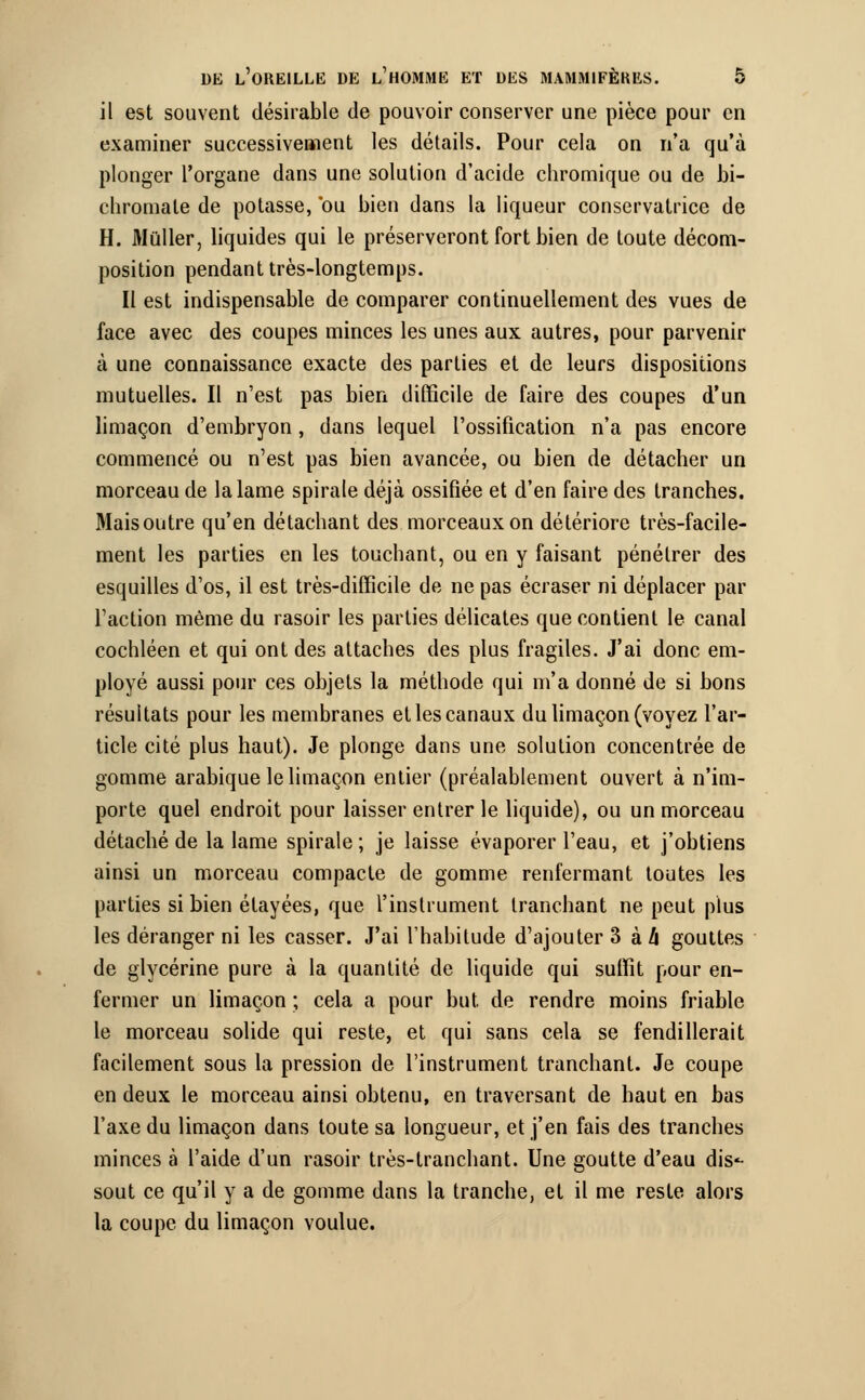 il est souvent désirable de pouvoir conserver une pièce pour en examiner successivement les détails. Pour cela on n'a qu'à plonger l'organe dans une solution d'acide cliromique ou de bi- chromate de potasse, ou bien dans la liqueur conservatrice de H. Muller, liquides qui le préserveront fort bien de toute décom- position pendant très-longtemps. Il est indispensable de comparer continuellement des vues de face avec des coupes minces les unes aux autres, pour parvenir à une connaissance exacte des parties et de leurs dispositions mutuelles. Il n'est pas bien difficile de faire des coupes d'un limaçon d'embryon, dans lequel l'ossification n'a pas encore commencé ou n'est pas bien avancée, ou bien de détacher un morceau de la lame spirale déjà ossifiée et d'en faire des tranches. Mais outre qu'en détachant des morceaux on détériore très-facile- ment les parties en les touchant, ou en y faisant pénétrer des esquilles d'os, il est très-difficile de ne pas écraser ni déplacer par l'action même du rasoir les parties délicates que contient le canal cochléen et qui ont des attaches des plus fragiles. J'ai donc em- ployé aussi pour ces objets la méthode qui m'a donné de si bons résultats pour les membranes et les canaux du limaçon (voyez l'ar- ticle cité plus haut). Je plonge dans une solution concentrée de gomme arabique le limaçon entier (préalablement ouvert à n'im- porte quel endroit pour laisser entrer le liquide), ou un morceau détaché de la lame spirale; je laisse évaporer l'eau, et j'obtiens ainsi un morceau compacte de gomme renfermant toutes les parties si bien étayées, que l'instrument tranchant ne peut plus les déranger ni les casser. J'ai l'habitude d'ajouter 3 à h gouttes de glycérine pure à la quantité de liquide qui suffit pour en- fermer un limaçon ; cela a pour but. de rendre moins friable le morceau solide qui reste, et qui sans cela se fendillerait facilement sous la pression de l'instrument tranchant. Je coupe en deux le morceau ainsi obtenu, en traversant de haut en bas l'axe du limaçon dans toute sa longueur, et j'en fais des tranches minces à l'aide d'un rasoir très-tranchant. Une goutte d'eau dis- sout ce qu'il y a de gomme dans la tranche, et il me reste alors la coupe du limaçon voulue.