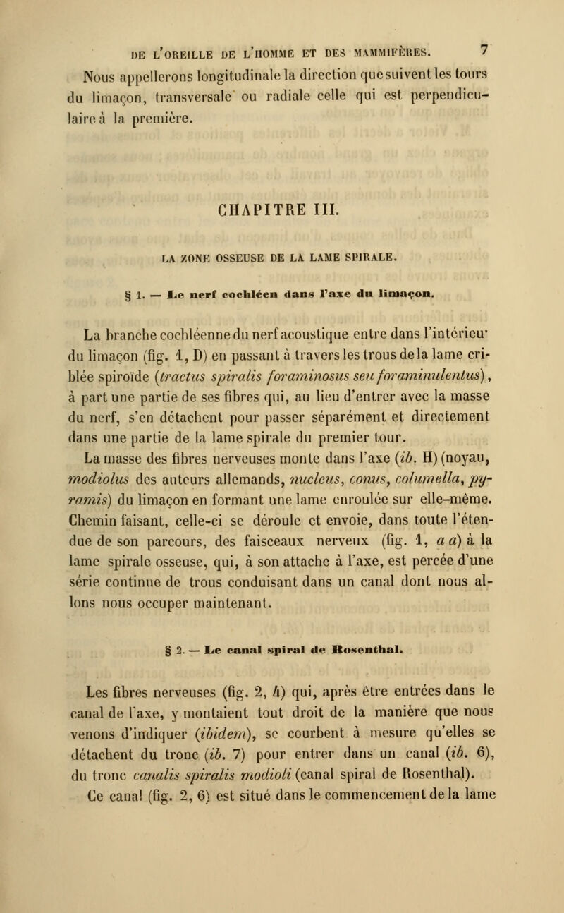 Nous appellerons longitudinale la direction que suivent les tours du limaçon, transversale ou radiale celle qui est perpendicu- laire à la première. CHAPITRE III. LA ZONE OSSEUSE DE LA LAME SPIRALE. § 1. — lie nerf cochléen dans l'axe du limaçon. La branche cochléenne du nerf acoustique entre dans l'intérieu* du limaçon (fig. 1, D) en passant à travers les trous delà lame cri- blée spiroïde (tractus spiralis foraminosus seu foraminulentus), à part une partie de ses fibres qui, au lieu d'entrer avec la masse du nerf, s'en détachent pour passer séparément et directement dans une partie de la lame spirale du premier tour. La masse des fibres nerveuses monte dans l'axe (ib. H) (noyau, modiolus des auteurs allemands, nucleus, conus, columella, py- ramis) du limaçon en formant une lame enroulée sur elle-même. Chemin faisant, celle-ci se déroule et envoie, dans toute l'éten- due de son parcours, des faisceaux nerveux (fig. 1, a a) à la lame spirale osseuse, qui, à son attache à l'axe, est percée d'une série continue de trous conduisant dans un canal dont nous al- lons nous occuper maintenant. § 2. — lie canal spiral de Rosenthal. Les fibres nerveuses (fig. 2, h) qui, après être entrées dans le canal de Taxe, y montaient tout droit de la manière que nous venons d'indiquer (ibidem), se courbent à mesure qu'elles se détachent du tronc (ib. 7) pour entrer dans un canal (ib. 6), du tronc canalis spiralis modioli (canal spiral de Rosenthal). Ce canal (fig. 2, 6) est situé dans le commencement delà lame