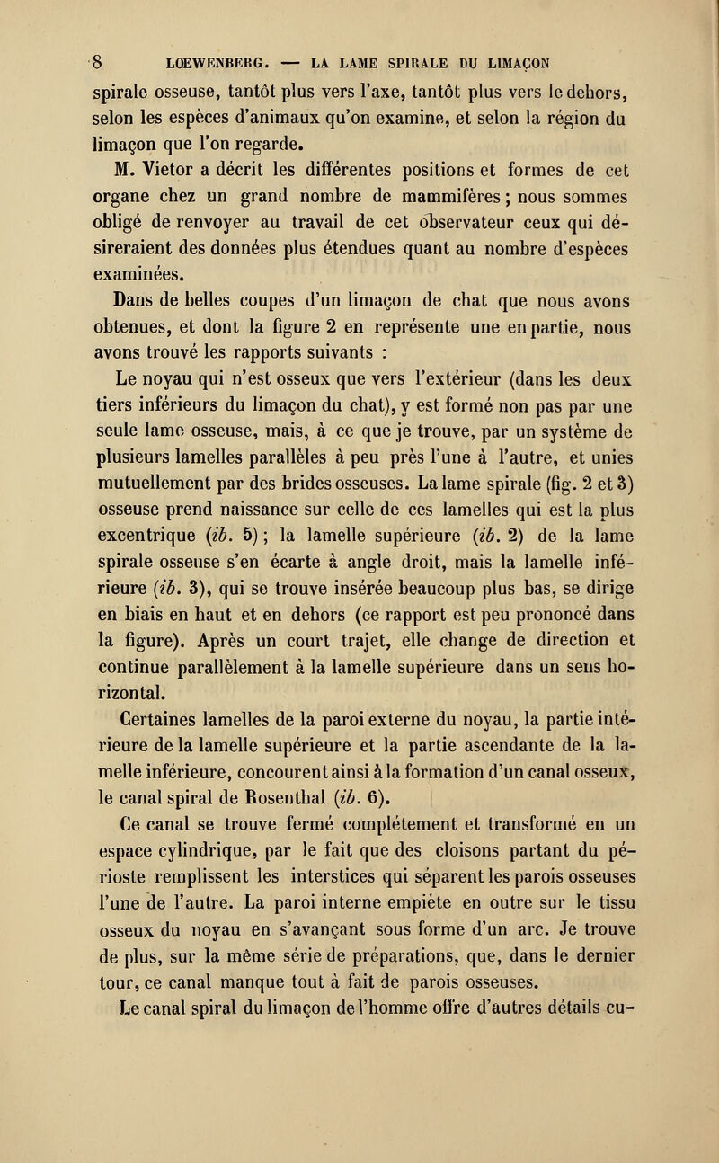 spirale osseuse, tantôt plus vers l'axe, tantôt plus vers le dehors, selon les espèces d'animaux qu'on examine, et selon !a région du limaçon que l'on regarde. M. Vietor a décrit les différentes positions et formes de cet organe chez un grand nombre de mammifères ; nous sommes obligé de renvoyer au travail de cet observateur ceux qui dé- sireraient des données plus étendues quant au nombre d'espèces examinées. Dans de belles coupes d'un limaçon de chat que nous avons obtenues, et dont la figure 2 en représente une en partie, nous avons trouvé les rapports suivants : Le noyau qui n'est osseux que vers l'extérieur (dans les deux tiers inférieurs du limaçon du chat), y est formé non pas par une seule lame osseuse, mais, à ce que je trouve, par un système de plusieurs lamelles parallèles à peu près l'une à l'autre, et unies mutuellement par des brides osseuses. La lame spirale (fig. 2 et 3) osseuse prend naissance sur celle de ces lamelles qui est la plus excentrique (ib. 5) ; la lamelle supérieure (ib. 2) de la lame spirale osseuse s'en écarte à angle droit, mais la lamelle infé- rieure (ib. 3), qui se trouve insérée beaucoup plus bas, se dirige en biais en haut et en dehors (ce rapport est peu prononcé dans la figure). Après un court trajet, elle change de direction et continue parallèlement à la lamelle supérieure dans un sens ho- rizontal. Certaines lamelles de la paroi externe du noyau, la partie inté- rieure de la lamelle supérieure et la partie ascendante de la la- melle inférieure, concourent ainsi à la formation d'un canal osseux, le canal spiral de Rosenthal {ib. 6). Ce canal se trouve fermé complètement et transformé en un espace cylindrique, par le fait que des cloisons partant du pé- rioste remplissent les interstices qui séparent les parois osseuses l'une de l'autre. La paroi interne empiète en outre sur le tissu osseux du noyau en s'avançant sous forme d'un arc. Je trouve de plus, sur la même série de préparations, que, dans le dernier tour, ce canal manque tout à fait de parois osseuses. Le canal spiral du limaçon de l'homme offre d'autres détails eu-