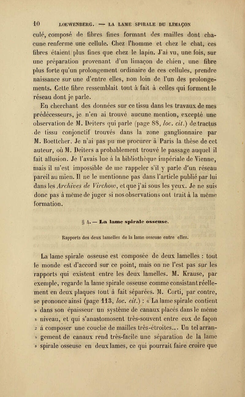 culé, composé de fibres fines formant des mailles dont cha- cune renferme une cellule. Chez l'homme et chez le chat, ces fibres étaient plus fines que chez le lapin. J'ai vu, une fois, sur une préparation provenant d'un limaçon de chien, une fibre plus forte qu'un prolongement ordinaire de ces cellules, prendre naissance sur une d'entre elles, non loin de l'un des prolonge- ments. Cette fibre ressemblait tout à fait à celles qui forment le réseau dont je parle. En cherchant des données sur ce tissu dans les travaux de mes prédécesseurs, je n'en ai trouvé aucune mention, excepté une observation de M. Deiters qui parle (page 88, loc. cit.) de tractus de tissu conjonctif trouvés dans la zone ganglionnaire par M. Boettcher. Je n'ai pas pu me procurer à Paris la thèse de cet auteur, où M. Deiters a probablement trouvé le passage auquel il fait allusion. Je l'avais lue à la bibliothèque impériale de Vienne, mais il m'est impossible de me rappeler s'il y parle d'un réseau pareil au mien. Il ne le mentionne pas dans l'article publié par lui dans les Archives de Virchow, et que j'ai sous les yeux. Je ne suis donc pas à même de juger si nos observations ont traita la même formation. § [f — I^a lame spirale osseuse. Rapports des deux lamelles de la lame osseuse entre elles. La lame spirale osseuse est composée de deux lamelles : tout le monde est d'accord sur ce point, mais on ne l'est pas sur les rapports qui existent entre les deux lamelles. M. Krause, par exemple, regarde la lame spirale osseuse comme consistant réelle- ment en deux plaques tout à fait séparées. M. Corti, par contre, se prononce ainsi (page 113, loc. cit.) : « La lame spirale contient » dans son épaisseur un système de canaux placés dans le même » niveau, et qui s'anastomosent très-souvent entre eux de façon 2 à composer une couche de mailles très-étroites... Un telarran- u gement de canaux rend très-facile une séparation de la lame » spirale osseuse en deux lames, ce qui pourrait faire croire que