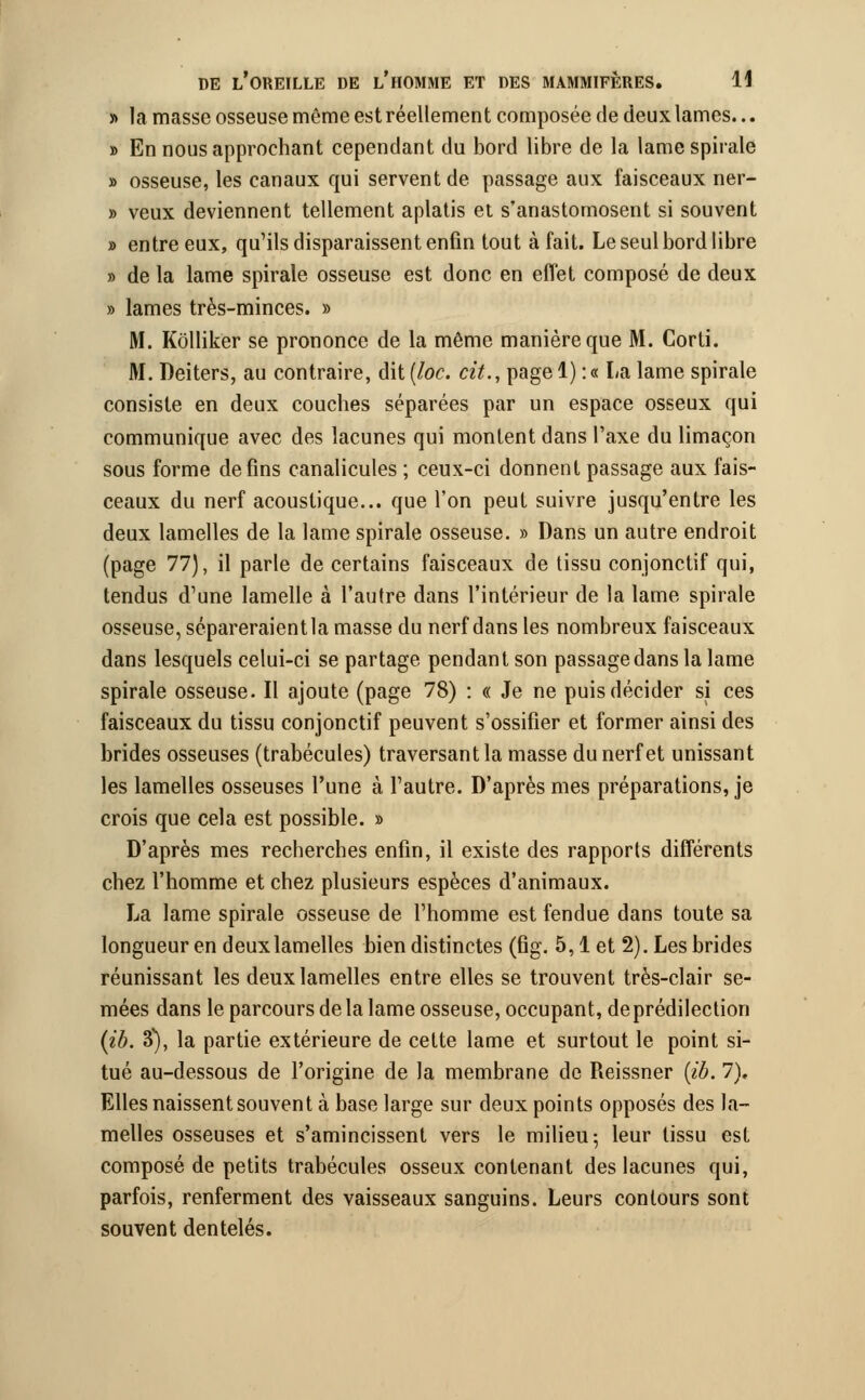 » la masse osseuse même est réellement composée de deux lames... » En nous approchant cependant du bord libre de la lame spirale » osseuse, les canaux qui servent de passage aux faisceaux ner- » veux deviennent tellement aplatis et s'anastomosent si souvent » entre eux, qu'ils disparaissent enfin tout à fait. Le seul bord libre » de la lame spirale osseuse est donc en effet composé de deux » lames très-minces. » M. Kôlliker se prononce de la même manière que M. Corti. M. Deiters, au contraire, dit (/oc. cit., pagel) :« La lame spirale consiste en deux couches séparées par un espace osseux qui communique avec des lacunes qui montent dans l'axe du limaçon sous forme de fins canalicules ; ceux-ci donnent passage aux fais- ceaux du nerf acoustique... que l'on peut suivre jusqu'entre les deux lamelles de la lame spirale osseuse. » Dans un autre endroit (page 77), il parle de certains faisceaux de tissu conjonctif qui, tendus d'une lamelle à l'autre dans l'intérieur de la lame spirale osseuse, sépareraientla masse du nerf dans les nombreux faisceaux dans lesquels celui-ci se partage pendant son passage dans la lame spirale osseuse. Il ajoute (page 78) : « Je ne puis décider si ces faisceaux du tissu conjonctif peuvent s'ossifier et former ainsi des brides osseuses (trabécules) traversante masse du nerf et unissant les lamelles osseuses l'une à l'autre. D'après mes préparations, je crois que cela est possible. » D'après mes recherches enfin, il existe des rapports différents chez l'homme et chez plusieurs espèces d'animaux. La lame spirale osseuse de l'homme est fendue dans toute sa longueur en deux lamelles bien distinctes (fig. 5,1 et 2). Les brides réunissant les deux lamelles entre elles se trouvent très-clair se- mées dans le parcours de la lame osseuse, occupant, deprédilection (ib. 3), la partie extérieure de cette lame et surtout le point si- tué au-dessous de l'origine de la membrane de Reissner {ib. 7), Elles naissent souvent à base large sur deux points opposés des la- melles osseuses et s'amincissent vers le milieu; leur tissu est composé de petits trabécules osseux contenant des lacunes qui, parfois, renferment des vaisseaux sanguins. Leurs contours sont souvent dentelés.