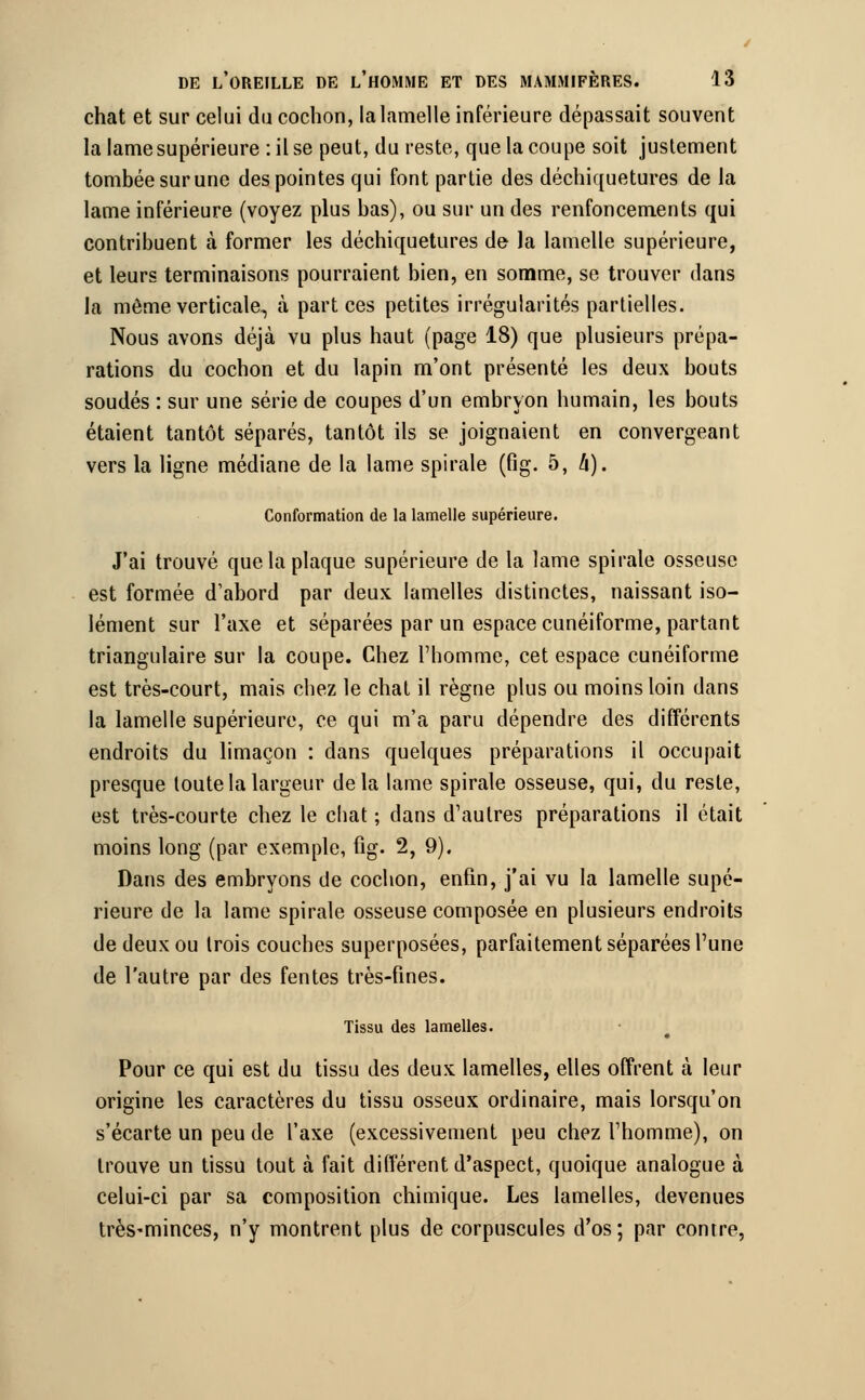 chat et sur celui du cochon, la lamelle inférieure dépassait souvent la lame supérieure : il se peut, du reste, que la coupe soit justement tombée sur une des pointes qui font partie des déchiquetures de la lame inférieure (voyez plus bas), ou sur un des renfoncements qui contribuent à former les déchiquetures de la lamelle supérieure, et leurs terminaisons pourraient bien, en somme, se trouver dans la même verticale, à part ces petites irrégularités partielles. Nous avons déjà vu plus haut (page 18) que plusieurs prépa- rations du cochon et du lapin m'ont présenté les deux bouts soudés : sur une série de coupes d'un embryon humain, les bouts étaient tantôt séparés, tantôt ils se joignaient en convergeant vers la ligne médiane de la lame spirale (fig. 5, à). Conformation de la lamelle supérieure. J'ai trouvé que la plaque supérieure de la lame spirale osseuse est formée d'abord par deux lamelles distinctes, naissant iso- lément sur l'axe et séparées par un espace cunéiforme, partant triangulaire sur la coupe. Chez l'homme, cet espace cunéiforme est très-court, mais chez le chat il règne plus ou moins loin dans la lamelle supérieure, ce qui m'a paru dépendre des différents endroits du limaçon : clans quelques préparations il occupait presque toute la largeur delà lame spirale osseuse, qui, du reste, est très-courte chez le chat ; dans d'autres préparations il était moins long (par exemple, fig. 2, 9). Dans des embryons de cochon, enfin, j'ai vu la lamelle supé- rieure de la lame spirale osseuse composée en plusieurs endroits de deux ou Irois couches superposées, parfaitement séparées l'une de l'autre par des fentes très-fines. Tissu des lamelles. Pour ce qui est du tissu des deux lamelles, elles offrent à leur origine les caractères du tissu osseux ordinaire, mais lorsqu'on s'écarte un peu de l'axe (excessivement peu chez l'homme), on trouve un tissu tout à fait différent d'aspect, quoique analogue à celui-ci par sa composition chimique. Les lamelles, devenues très-minces, n'y montrent plus de corpuscules d'os; par contre,