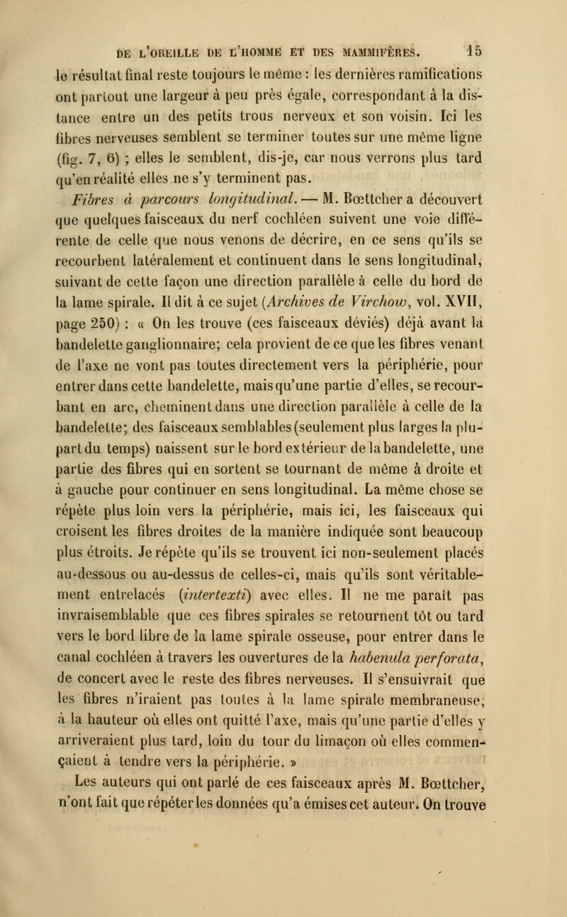 le résultat final reste toujours le même : les dernières ramifications ont partout une largeur à peu près égale, correspondant à la dis- tance entre un des petits trous nerveux et son voisin. Ici les fibres nerveuses semblent se terminer toutes sur une même ligne (fig. 7, 6) ; elles le semblent, dis-je, car nous verrons plus tard qu'en réalité elles ne s'y terminent pas. Fibres à parcours longitudinal. — M. Bœttcher a découvert que quelques faisceaux du nerf cochléen suivent une voie diffé- rente de celle que nous venons de décrire, en ce sens qu'ils se recourbent latéralement et continuent dans le sens longitudinal, suivant de cette façon une direction parallèle à celle du bord de la lame spirale. Il dit à ce sujet (Archives de Virchow, vol. XVII, page 250) : « On les trouve (ces faisceaux déviés) déjà avant la bandelette ganglionnaire; cela provient de ce que les fibres venant de l'axe ne vont pas toutes directement vers la périphérie, pour entrer dans cette bandelette, mais qu'une partie d'elles, se recour- bant en arc, cheminent dans une direction parallèle à celle de la bandelette;, des faisceaux semblables (seulement plus larges la plu- partdu temps) naissent sur le bord extérieur delabandelette, une partie des fibres qui en sortent se tournant de même à droite et à gauche pour continuer en sens longitudinal. La même chose se répète plus loin vers la périphérie, mais ici, les faisceaux qui croisent les fibres droites de la manière indiquée sont beaucoup plus étroits. Je répète qu'ils se trouvent ici non-seulement placés au-dessous ou au-dessus de celles-ci, mais qu'ils sont véritable- ment entrelacés {intertexti) avec elles. Il ne me paraît pas invraisemblable que ces fibres spirales se retournent tôt ou tard vers le bord libre de là lame spirale osseuse, pour entrer dans le canal cochléen à travers les ouvertures delà habenula perforata, de concert avec le reste des fibres nerveuses. Il s'ensuivrait que les fibres n'iraient pas toutes à la lame spirale membraneuse, à la hauteur où elles ont quitté l'axe, mais qu'une partie d'elles y arriveraient plus tard, loin du tour du limaçon où elles commen- çaient à tendre vers la périphérie. » Les auteurs qui ont parlé de ces faisceaux après M. Bœttcher, n'ont fait que répéter les données qu'a émises cet auteur. On trouve