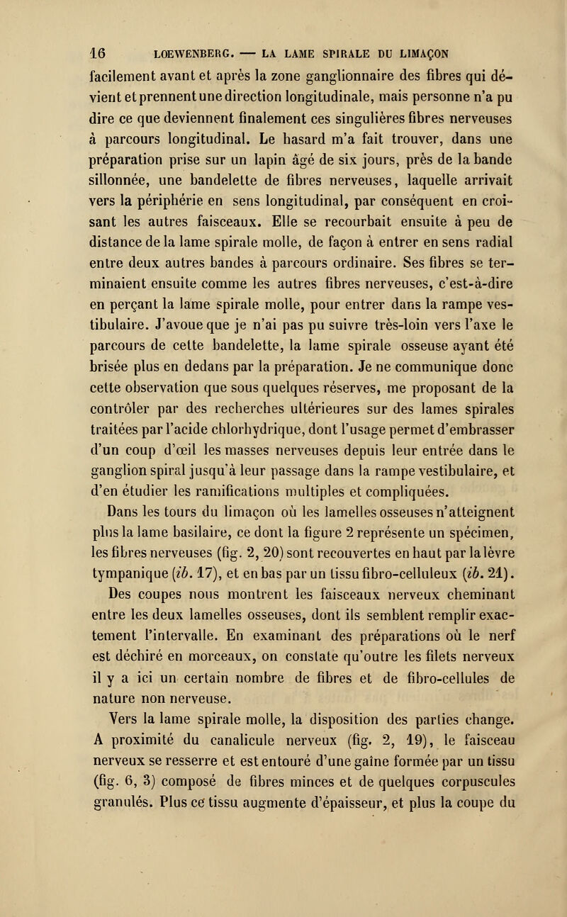 facilement avant et après la zone ganglionnaire des fibres qui dé- vient et prennent une direction longitudinale, mais personne n'a pu dire ce que deviennent finalement ces singulières fibres nerveuses à parcours longitudinal. Le hasard m'a fait trouver, dans une préparation prise sur un lapin âgé de six jours, près de la bande sillonnée, une bandelette de fibres nerveuses, laquelle arrivait vers la périphérie en sens longitudinal, par conséquent en croi- sant les autres faisceaux. Elle se recourbait ensuite à peu de distance de la lame spirale molle, de façon à entrer en sens radial entre deux autres bandes à parcours ordinaire. Ses fibres se ter- minaient ensuite comme les autres fibres nerveuses, c'est-à-dire en perçant la lame spirale molle, pour entrer dans la rampe ves- tibulaire. J'avoue que je n'ai pas pu suivre très-loin vers l'axe le parcours de celte bandelette, la lame spirale osseuse ayant été brisée plus en dedans par la préparation. Je ne communique donc cette observation que sous quelques réserves, me proposant de la contrôler par des recherches ultérieures sur des lames spirales traitées par l'acide chlorhydrique, dont l'usage permet d'embrasser d'un coup d'œil les masses nerveuses depuis leur entrée dans le ganglion spiral jusqu'à leur passage dans la rampe vestibulaire, et d'en étudier les ramifications multiples et compliquées. Dans les tours du limaçon où les lamelles osseuses n'atteignent plus la lame basilaire, ce dont la figure 2 représente un spécimen, les fibres nerveuses (fig. 2, 20) sont recouvertes en haut par la lèvre tympanique [ib. 17), et en bas par un tissu fibro-celluleux {ib. 21). Des coupes nous montrent les faisceaux nerveux cheminant entre les deux lamelles osseuses, dont ils semblent remplir exac- tement l'intervalle. En examinant des préparations où le nerf est déchiré en morceaux, on constate qu'outre les filets nerveux il y a ici un certain nombre de fibres et de fibro-cellules de nature non nerveuse. Vers la lame spirale molle, la disposition des parties change. A proximité du canalicule nerveux (fig. 2, 19), le faisceau nerveux se resserre et est entouré d'une gaîne formée par un tissu (fig. 6, 3) composé de fibres minces et de quelques corpuscules granulés. Plus ce' tissu augmente d'épaisseur, et plus la coupe du