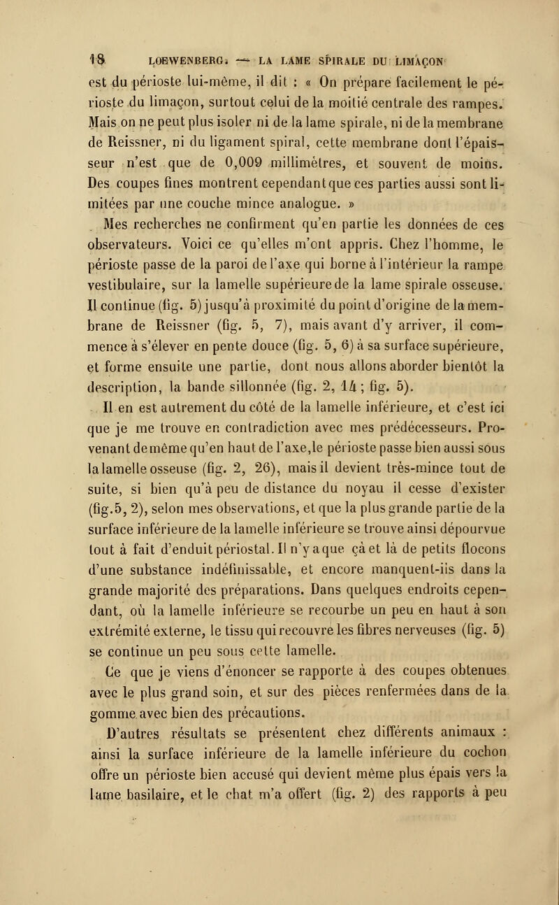 est du périoste lui-môme, il dit : « On prépare facilement le pé- rioste du limaçon, surtout celui de la moitié centrale des rampes. Mais on ne peut plus isoler ni de la lame spirale, ni de la membrane de Reissner, ni du ligament spiral, cette membrane dont l'épais- seur n'est que de 0,009 millimètres, et souvent de moins. Des coupes fines montrent cependantque ces parties aussi sont li- mitées par une couche mince analogue. » 31es recherches ne confirment qu'en partie les données de ces observateurs. Voici ce qu'elles m'ont appris. Chez l'homme, le périoste passe de la paroi de l'axe qui borne à l'intérieur la rampe vestibulaire, sur la lamelle supérieure de la lame spirale osseuse. Il continue (fig. 5) jusqu'à proximité du point d'origine delamem- brane de Reissner (fig. 5, 7), mais avant d'y arriver, il com- mence à s'élever en pente douce (fig. 5, 6) à sa surface supérieure, et forme ensuite une partie, dont nous allons aborder bientôt la description, la bande sillonnée (fig. 2, 1A; fig. 5). Il en est autrement du côté de la lamelle inférieure, et c'est ici que je me trouve en contradiction avec mes prédécesseurs. Pro- venant de même qu'en haut de l'axe,le périoste passe bien aussi sous la lamelle osseuse (fig. 2, 26), mais il devient très-mince tout de suite, si bien qu'à peu de distance du noyau il cesse d'exister (fig.5, 2), selon mes observations, et que la plus grande partie de la surface inférieure de la lamelle inférieure se trouve ainsi dépourvue tout à fait d'enduit périostal. Il n'y aque çàet là de petits flocons d'une substance indéfinissable, et encore manquent-iis dans la grande majorité des préparations. Dans quelques endroits cepen- dant, où la lamelle inférieure se recourbe un peu en haut à son extrémité externe, le tissu qui recouvre les fibres nerveuses (fig. 5) se continue un peu sous cette lamelle. Ce que je viens d'énoncer se rapporte à des coupes obtenues avec le plus grand soin, et sur des pièces renfermées dans de la. gomme avec bien des précautions. D'autres résultats se présentent chez différents animaux : ainsi la surface inférieure de la lamelle inférieure du cochon offre un périoste bien accusé qui devient même plus épais vers la