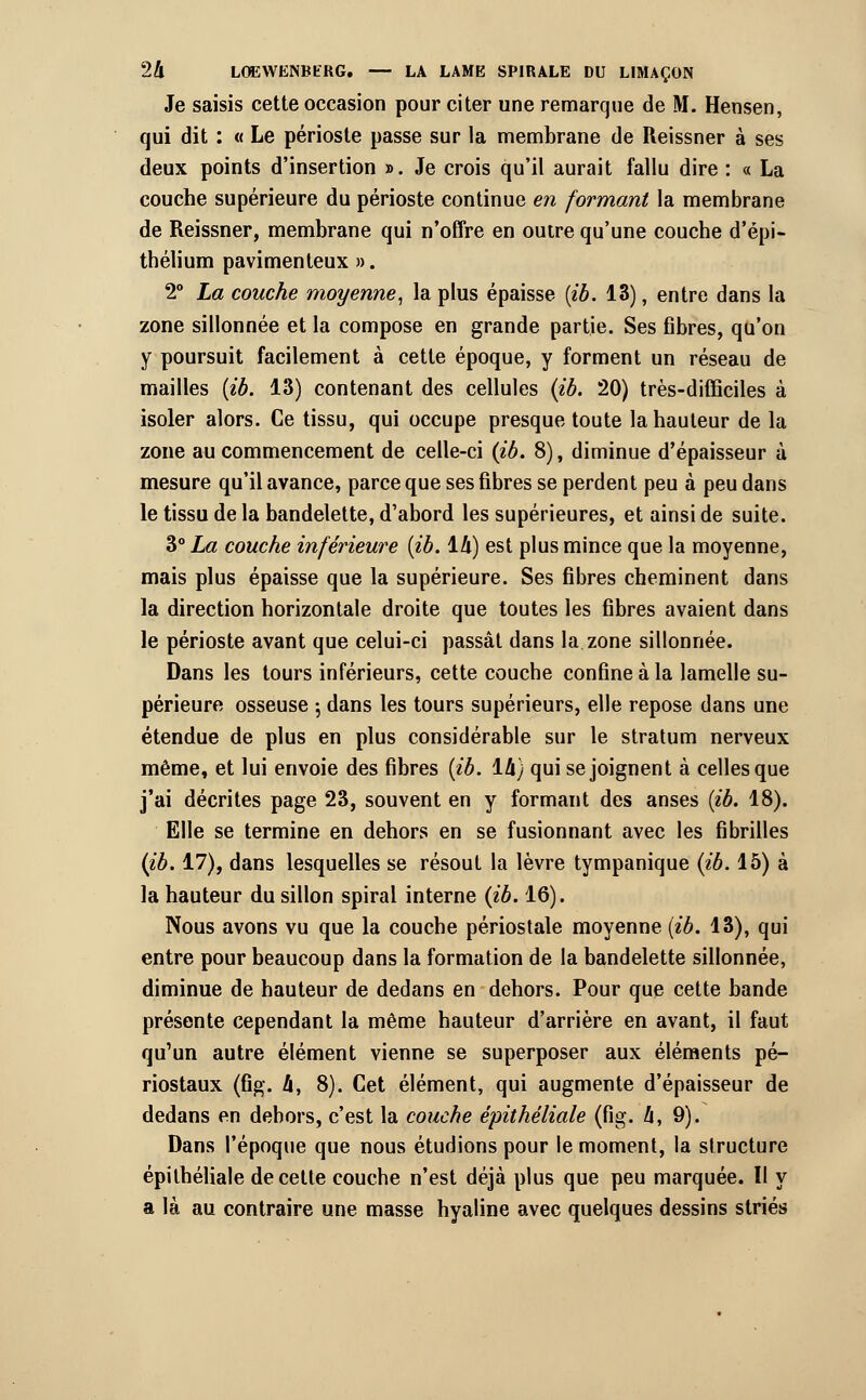 Je saisis cette occasion pour citer une remarque de M. Hensen, qui dit : « Le périoste passe sur la membrane de Reissner à ses deux points d'insertion ». Je crois qu'il aurait fallu dire : « La couche supérieure du périoste continue en formant la membrane de Reissner, membrane qui n'offre en outre qu'une couche d'épi- thélium pavimenteux ». 2° La couche moyenne, la plus épaisse (ib. 13), entre dans la zone sillonnée et la compose en grande partie. Ses fibres, qu'on y poursuit facilement à cette époque, y forment un réseau de mailles (ib. 13) contenant des cellules (ib. 20) très-difficiles à isoler alors. Ce tissu, qui occupe presque toute la hauteur de la zone au commencement de celle-ci (ib. 8), diminue d'épaisseur à mesure qu'il avance, parce que ses fibres se perdent peu à peu dans le tissu de la bandelette, d'abord les supérieures, et ainsi de suite. 3° La couche inférieure (ib. 14) est plus mince que la moyenne, mais plus épaisse que la supérieure. Ses fibres cheminent dans la direction horizontale droite que toutes les fibres avaient dans le périoste avant que celui-ci passât dans la zone sillonnée. Dans les tours inférieurs, cette couche confine à la lamelle su- périeure osseuse ; dans les tours supérieurs, elle repose dans une étendue de plus en plus considérable sur le stratum nerveux même, et lui envoie des fibres (ib. 14} qui se joignent à celles que j'ai décrites page 23, souvent en y formant des anses (ib. 18). Elle se termine en dehors en se fusionnant avec les fibrilles (ib. 17), dans lesquelles se résout la lèvre tympanique (ib. 15) à la hauteur du sillon spiral interne (ib. 16). Nous avons vu que la couche périostale moyenne (ib. 13), qui entre pour beaucoup dans la formation de la bandelette sillonnée, diminue de hauteur de dedans en dehors. Pour que cette bande présente cependant la même hauteur d'arrière en avant, il faut qu'un autre élément vienne se superposer aux éléments pé- riostaux (fig. 4, 8). Cet élément, qui augmente d'épaisseur de dedans en dehors, c'est la couche épithéliale (fig. 4, 9). Dans l'époque que nous étudions pour le moment, la structure épithéliale de cette couche n'est déjà plus que peu marquée. Il y a là au contraire une masse hyaline avec quelques dessins striés