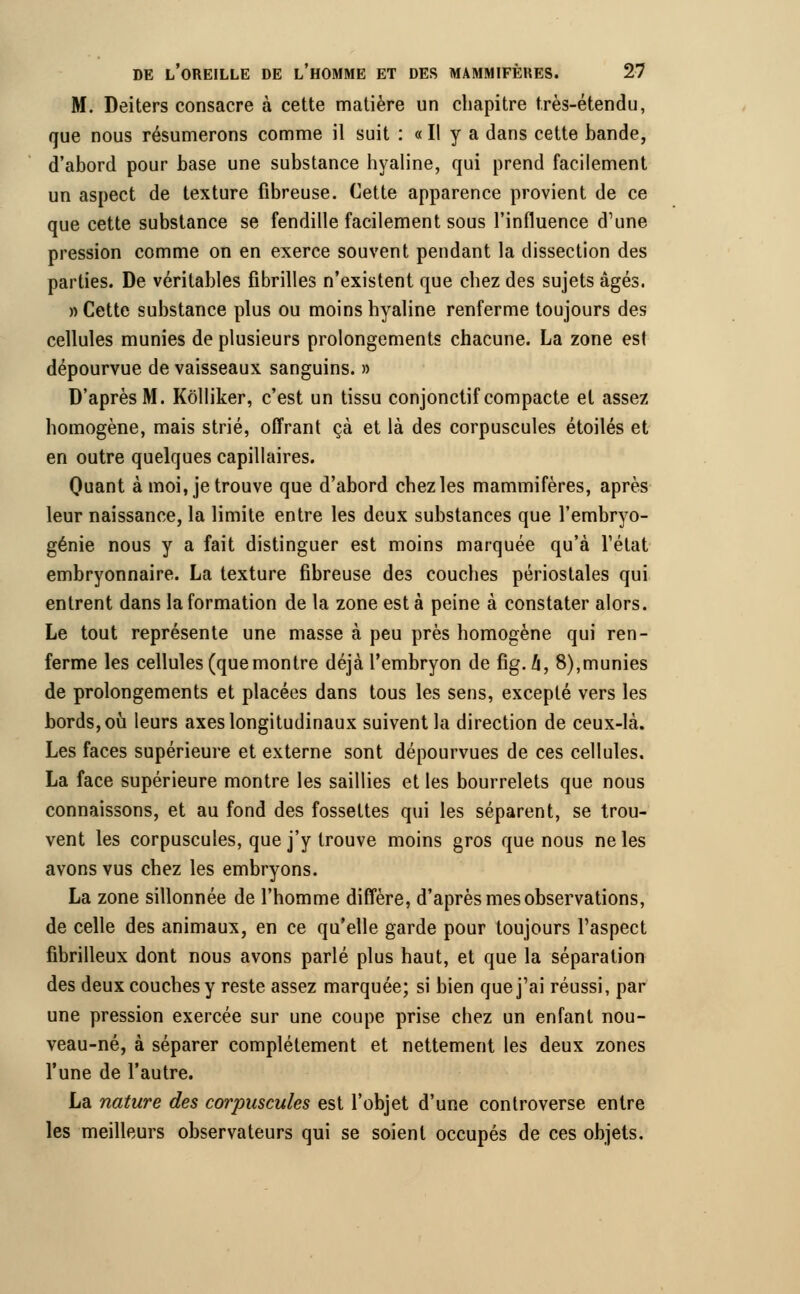 M. Deiters consacre à cette matière un chapitre très-étendu, que nous résumerons comme il suit : « Il y a dans cette bande, d'abord pour base une substance hyaline, qui prend facilement un aspect de texture fibreuse. Cette apparence provient de ce que cette substance se fendille facilement sous l'influence d'une pression comme on en exerce souvent pendant la dissection des parties. De véritables fibrilles n'existent que chez des sujets âgés. «Cette substance plus ou moins hyaline renferme toujours des cellules munies de plusieurs prolongements chacune. La zone esl dépourvue de vaisseaux sanguins. » D'après M. Kolliker, c'est un tissu conjonctif compacte et assez homogène, mais strié, offrant çà et là des corpuscules étoiles et en outre quelques capillaires. Quant à moi, je trouve que d'abord chez les mammifères, après leur naissance, la limite entre les deux substances que l'embryo- génie nous y a fait distinguer est moins marquée qu'à l'état embryonnaire. La texture fibreuse des couches périostales qui entrent dans la formation de la zone est à peine à constater alors. Le tout représente une masse à peu près homogène qui ren- ferme les cellules (quemontre déjà l'embryon de fig.û, 8),munies de prolongements et placées dans tous les sens, excepté vers les bords, où leurs axes longitudinaux suivent la direction de ceux-là. Les faces supérieure et externe sont dépourvues de ces cellules. La face supérieure montre les saillies et les bourrelets que nous connaissons, et au fond des fossettes qui les séparent, se trou- vent les corpuscules, que j'y trouve moins gros que nous ne les avons vus chez les embryons. La zone sillonnée de l'homme diffère, d'après mes observations, de celle des animaux, en ce qu'elle garde pour toujours l'aspect fibrilleux dont nous avons parlé plus haut, et que la séparation des deux couches y reste assez marquée; si bien que j'ai réussi, par une pression exercée sur une coupe prise chez un enfant nou- veau-né, à séparer complètement et nettement les deux zones l'une de l'autre. La nature des corpuscules est l'objet d'une controverse entre les meilleurs observateurs qui se soient occupés de ces objets.