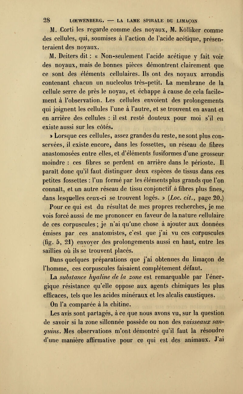 M. Corti les regarde comme des noyaux, M. Kôlliker comme des cellules, qui, soumises à l'action de l'acide acétique, présen- teraient des noyaux. M. Deiters dit : « Non-seulement l'acide acétique y fait voir des noyaux, mais de bonnes pièces démontrent clairement que ce sont des éléments cellulaires. Ils ont des noyaux arrondis contenant chacun un nucleolus très-petit. La membrane de la cellule serre de près le noyau, et échappe à cause de cela facile- ment à l'observation. Les cellules envoient des prolongements qui joignent les cellules l'une à l'autre, et se trouvent en avant et en arrière des cellules : il est resté douteux pour moi s'il en existe aussi sur les côtés. * Lorsque ces cellules, assez grandes du reste, ne sont plus con- servées, il existe encore, dans les fossettes, un réseau de fibres anastomosées entre elles, et d'éléments fusiformes d'une grosseur moindre : ces fibres se perdent en arrière dans le périoste. Il paraît donc qu'il faut distinguer deux espèces de tissus dans ces petites fossettes : l'un formé par les éléments plus grands que l'on connaît, et un autre réseau de tissu conjonctif à fibres plus fines, dans lesquelles ceux-ci se trouvent logés. » (Loc. cit., page 20.) Pour ce qui est du résultat de mes propres recherches, je me vois forcé aussi de me prononcer en faveur de la nature cellulaire de ces corpuscules ; je n'ai qu'une chose à ajouter aux données émises par ces anatomistes, c'est que j'ai vu ces corpuscules (fig. 5, 21) envoyer des prolongements aussi en haut, entre les saillies où ils se trouvent placés. Dans quelques préparations que j'ai obtenues du limaçon de l'homme, ces corpuscules faisaient complètement défaut. La substance hyaline de la zone est remarquable par l'éner- gique résistance qu'elle oppose aux agents chimiques les plus efficaces, tels que les acides minéraux et les alcalis caustiques. On l'a comparée à la chitine. Les avis sont partagés, à ce que nous avons vu, sur la question de savoir si la zone sillonnée possède ou non des vaisseaux san- guins. Mes observations m'ont démontré qu'il faut la résoudre d'une manière affirmative pour ce qui est des animaux. J'ai