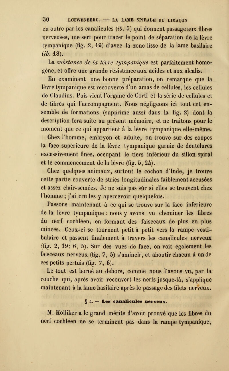 en outre par les canalicules (ib. 5) qui donnent passage aux fibres nerveuses, me sert pour tracer le point de séparation de la lèvre tympanique (fig. 2, 19) d'avec la zone lisse de la lame basilaire (ib. 18). La substance de la lèvre tympanique est parfaitement homo- gène, et offre une grande résistance aux acides et aux alcalis. En examinant une bonne préparation, on remarque que la lèvre tympanique est recouverte d'un amas de cellules, les cellules de Claudius. Puis vient l'organe de Corti et la série de cellules et de fibres qui l'accompagnent. Nous négligeons ici tout cet en- semble de formations (supprimé aussi dans la fig. 2) dont la description fera suite au présent mémoire, et ne traitons pour le moment que ce qui appartient à la lèvre tympanique elle-même. Chez l'homme, embryon et adulte, on trouve sur des coupes la face supérieure de la lèvre tympanique garnie de dentelures excessivement fines, occupant le tiers inférieur du sillon spiral et le commencement de la lèvre (fig. 5,llx). Chez quelques animaux, surtout le cochon d'Inde, je trouve cette partie couverte de stries longitudinales faiblement accusées et assez clair-semées. Je ne suis pas sûr si elles se trouvent chez l'homme ; j'ai cru les y apercevoir quelquefois. Passons maintenant à ce qui se trouve sur la face inférieure de la lèvre tympanique : nous y avons vu cheminer les fibres du nerf cochléen, en formant des faisceaux de plus en plus minces. Ceux-ci se tournent petit à petit vers la rampe vesti- bulaire et passent finalement à travers les canalicules nerveux (fig. 2, 19; 6, 5). Sur des vues de face, on voit également les faisceaux nerveux (fig. 7, 5) s'amincir, et aboutir chacun à un de ces petits pertuis (fig. 7, 6). Le tout est borné au dehors, comme nous l'avons vu, par la couche qui, après avoir recouvert les nerfs jusque-là, s'applique maintenant à la lame basilaire après le passage des filets nerveux. §4. — Les canalicules nerveux. M. Kôlliker a le grand mérite d'avoir prouvé que les fibres du nerf cochléen ne se terminent pas dans la rampe tympanique,