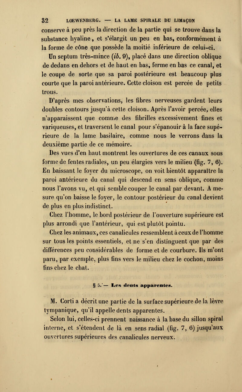 conserve à peu près la direction de la partie qui se trouve dans la substance hyaline, et s'élargit un peu en bas, conformément à la forme de cône que possède la moitié inférieure de celui-ci. Un septum très-mince (ib. 9), placé dans une direction oblique de dedans en dehors et de haut en bas, ferme en bas ce canal, et le coupe de sorte que sa paroi postérieure est beaucoup plus courte que la paroi antérieure. Cette cloison est percée de petits trous. D'après mes observations, les fibres nerveuses gardent leurs doubles contours jusqu'à cette cloison. Après l'avoir percée, elles n'apparaissent que comme des fibrilles excessivement fines et variqueuses, et traversent le canal pour s'épanouir à la face supé- rieure de la lame basilaire, comme nous le verrons dans la deuxième partie de ce mémoire. Des vues d'en haut montrent les ouvertures de ces canaux sous forme de fentes radiales, un peu élargies vers le milieu (fig. 7, 6). En baissant le foyer du microscope, on voit bientôt apparaître la paroi antérieure du canal qui descend en sens oblique, comme nous l'avons vu, et qui semble couper le canal par devant. A me- sure qu'on baisse le foyer, le contour postérieur du canal devient de plus en plus indistinct. Chez l'homme, le bord postérieur de l'ouverture supérieure est plus arrondi que l'antérieur, qui est plutôt pointu. Chez les animaux, ces canalicules ressemblent à ceux de l'homme sur tous les points essentiels, et ne s'en distinguent que par des différences peu considérables de forme et de courbure. Ils m'ont paru, par exemple, plus fins vers le milieu chez le cochon, moins fins chez le chat. § 5.'— Les dents apparentes. M. Corti a décrit une partie de la surface supérieure de la lèvre tympanique, qu'il appelle dents apparentes. Selon lui, celles-ci prennent naissance à la base du sillon spiral interne, et s'étendent de là en sens radial (fig. 7, 6) jusqu'aux ouvertures supérieures des canalicules nerveux.