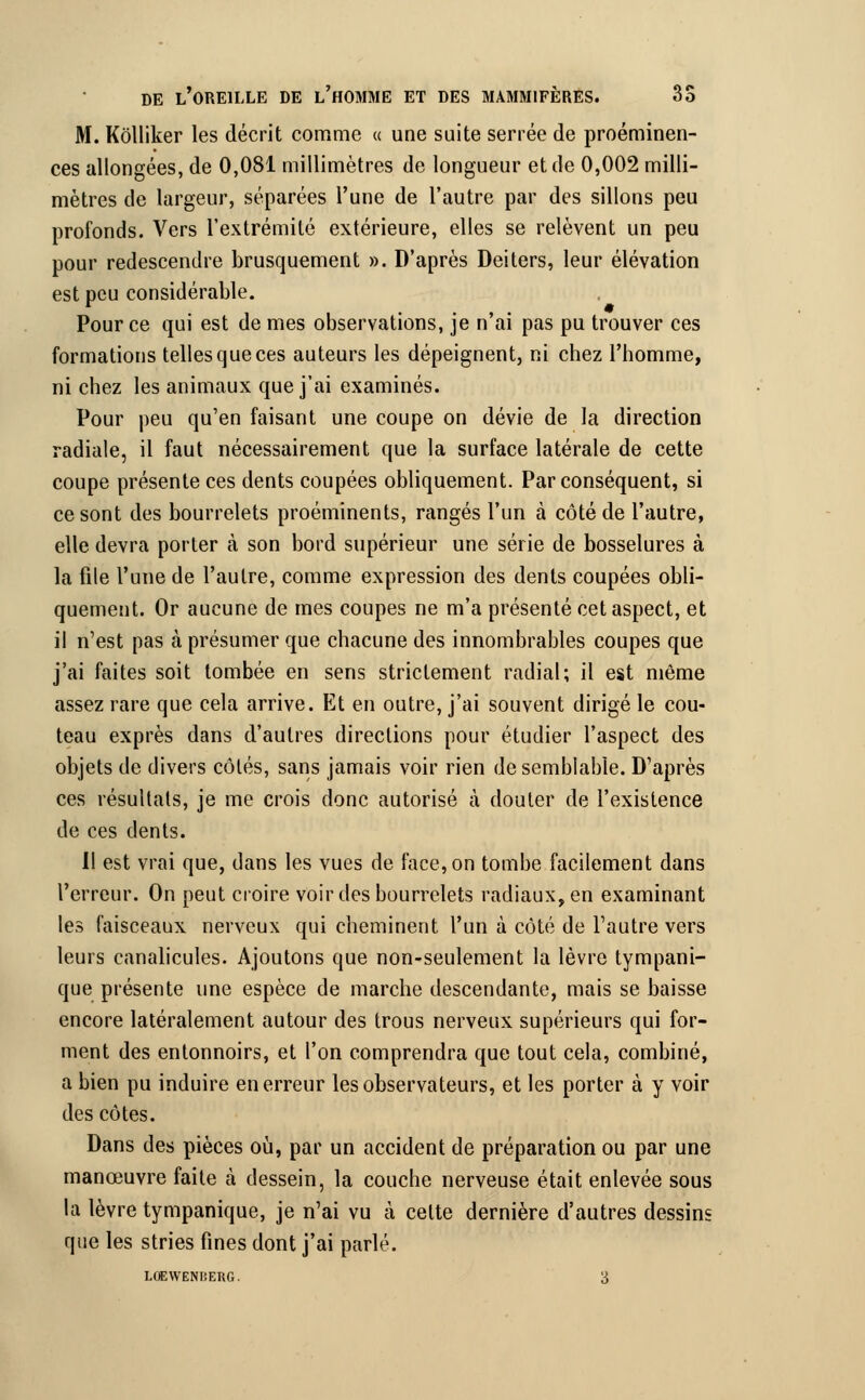 M. Kôlliker les décrit comme « une suite serrée de proéminen- ces allongées, de 0,081 millimètres de longueur et de 0,002 milli- mètres de largeur, séparées l'une de l'autre par des sillons peu profonds. Vers l'extrémité extérieure, elles se relèvent un peu pour redescendre brusquement ». D'après Deiters, leur élévation est peu considérable. Pour ce qui est de mes observations, je n'ai pas pu trouver ces formations telles que ces auteurs les dépeignent, ni chez l'homme, ni chez les animaux que j'ai examinés. Pour peu qu'en faisant une coupe on dévie de la direction radiale, il faut nécessairement que la surface latérale de cette coupe présente ces dents coupées obliquement. Par conséquent, si ce sont des bourrelets proéminents, rangés l'un à côté de l'autre, elle devra porter à son bord supérieur une série de bosselures à la file l'une de l'autre, comme expression des dents coupées obli- quement. Or aucune de mes coupes ne m'a présenté cet aspect, et il n'est pas à présumer que chacune des innombrables coupes que j'ai faites soit tombée en sens strictement radial; il est même assez rare que cela arrive. Et en outre, j'ai souvent dirigé le cou- teau exprès dans d'autres directions pour étudier l'aspect des objets de divers côtés, sans jamais voir rien de semblable. D'après ces résultats, je me crois donc autorisé à douter de l'existence de ces dents. Il est vrai que, dans les vues de face, on tombe facilement dans l'erreur. On peut croire voir des bourrelets radiaux, en examinant les faisceaux nerveux qui cheminent l'un à côté de l'autre vers leurs canalicules. Ajoutons que non-seulement la lèvre tympani- que présente une espèce de marche descendante, mais se baisse encore latéralement autour des trous nerveux supérieurs qui for- ment des entonnoirs, et l'on comprendra que tout cela, combiné, a bien pu induire en erreur les observateurs, et les porter à y voir des côtes. Dans des pièces où, par un accident de préparation ou par une manœuvre faite cà dessein, la couche nerveuse était enlevée sous la lèvre tympanique, je n'ai vu à celte dernière d'autres dessins que les stries fines dont j'ai parlé.