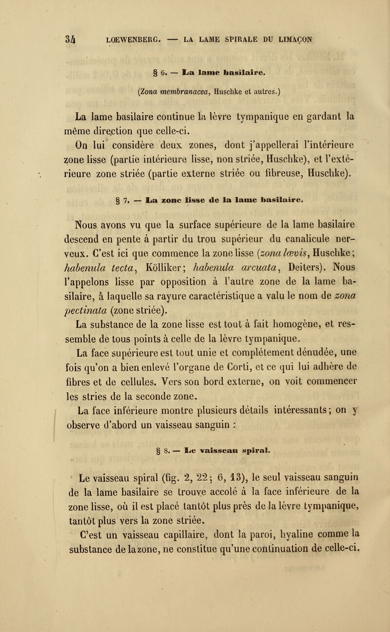 § 6. — lia lame basilaire. (Zona membranacea, Huschke et autres.) La lame basilaire continue lu lèvre tympanique en gardant la même direction que celle-ci. On lui considère deux zones, dont j'appellerai l'intérieure zone lisse (partie intérieure lisse, non striée, Huschke), et l'exté- rieure zone striée (partie externe striée ou fibreuse, Huschke). § 7. — lia zone lisse de la lame basilaire. Nous avons vu que la surface supérieure de la lame basilaire descend en pente à partir du trou supérieur du canalicule ner- veux. C'est ici que commence la zone lisse (zonalœvis, Huschke; habenula tecta, Kôlliker; habenula arcuata, Deiters). Nous l'appelons lisse par opposition à l'autre zone de la lame ba- silaire, à laquelle sa rayure caractéristique a valu le nom de zona pectinata (zone striée). La substance de la zone lisse est tout à fait homogène, et res- semble de tous points à celle de la lèvre tympanique. La face supérieure est tout unie et complètement dénudée, une fois qu'on a bien enlevé l'organe de Corti, et ce qui lui adhère de fibres et de cellules. Vers son bord externe, on voit commencer les stries de la seconde zone. La face inférieure montre plusieurs détails intéressants ; on y observe d'abord un vaisseau sanguin : § 8. — lie vaisseau spiral. Le vaisseau spiral (fig. 2, 22; 6, 13), le seul vaisseau sanguin de la lame basilaire se trouve accolé à la face inférieure de la zone lisse, où il est placé tantôt plus près de la lèvre tympanique, tantôt plus vers la zone striée. C'est un vaisseau capillaire, dont la paroi, hyaline comme la substance de la zone, ne constitue qu'une continuation de celle-ci.