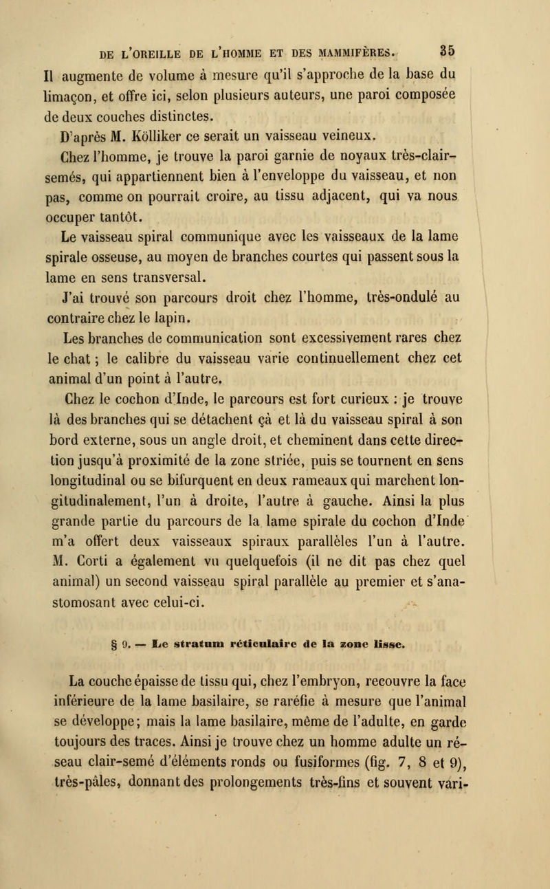 Il augmente de volume à mesure qu'il s'approche de la base du limaçon, et offre ici, selon plusieurs auteurs, une paroi composée de deux couches distinctes. D'après M. Kôlliker ce serait un vaisseau veineux. Chez l'homme, je trouve la paroi garnie de noyaux très-clair- semés, qui appartiennent bien à l'enveloppe du vaisseau, et non pas, comme on pourrait croire, au tissu adjacent, qui va nous occuper tantôt. Le vaisseau spiral communique avec les vaisseaux de la lame spirale osseuse, au moyen de branches courtes qui passent sous la lame en sens transversal. J'ai trouvé son parcours droit chez l'homme, très-ondulé au contraire chez le lapin. Les branches de communication sont excessivement rares chez le chat ; le calibre du vaisseau varie continuellement chez cet animal d'un point à l'autre. Chez le cochon d'Inde, le parcours est fort curieux : je trouve là des branches qui se détachent çà et là du vaisseau spiral à son bord externe, sous un angle droit, et cheminent dans cette direc- tion jusqu'à proximité de la zone striée, puis se tournent en sens longitudinal ou se bifurquent en deux rameaux qui marchent lon- gitudinalement, l'un à droite, l'autre à gauche. Ainsi la plus grande partie du parcours de la lame spirale du cochon d'Inde m'a offert deux vaisseaux spiraux parallèles l'un à l'autre. M. Corti a également vu quelquefois (il ne dit pas chez quel animal) un second vaisseau spiral parallèle au premier et s'ana- stomosant avec celui-ci. § 0. — lie s trait mu réticnlairc de la zone lisse. La couche épaisse de tissu qui, chez l'embryon, recouvre la face inférieure de la lame basilaire, se raréfie à mesure que l'animal se développe; mais la lame basilaire, même de l'adulte, en garde toujours des traces. Ainsi je trouve chez un homme adulte un ré- seau clair-semé d'éléments ronds ou fusiformes (fig. 7, 8 et 9), très-pâles, donnant des prolongements très-fins et souvent vari-