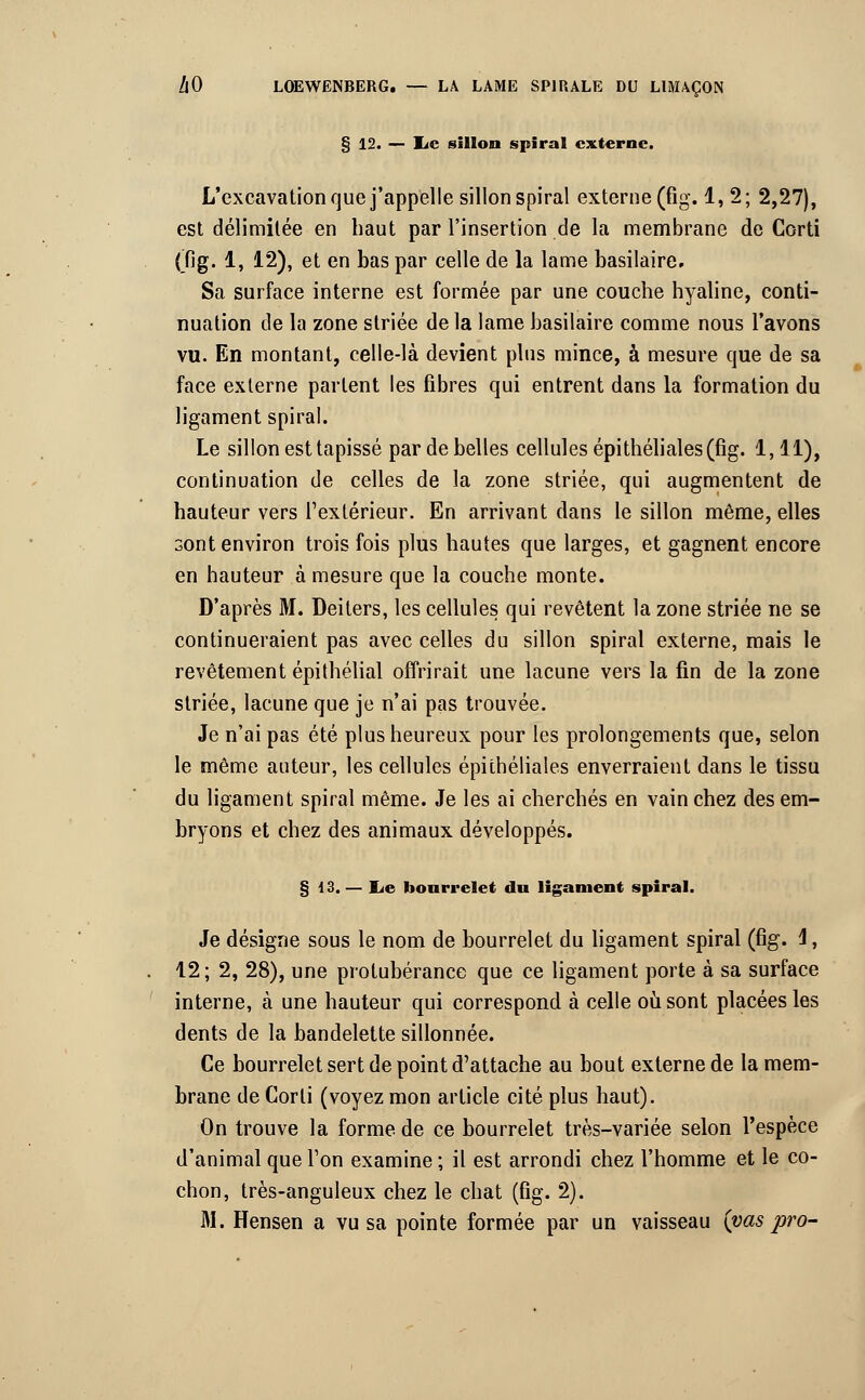 § 12. — IiC sillon spiral externe. L'excavation que j'appelle sillon spiral externe (fig. 1, 2; 2,27), est délimitée en haut par l'insertion de la membrane de Corti (fig. 1, 12), et en bas par celle de la lame basilaire. Sa surface interne est formée par une couche hyaline, conti- nuation de la zone striée de la lame basilaire comme nous l'avons vu. En montant, celle-là devient plus mince, à mesure que de sa face externe parlent les fibres qui entrent dans la formation du ligament spiral. Le sillon est tapissé par de belles cellules épithéliales (fig. 1,11), continuation de celles de la zone striée, qui augmentent de hauteur vers l'extérieur. En arrivant dans le sillon même, elles sont environ trois fois plus hautes que larges, et gagnent encore en hauteur à mesure que la couche monte. D'après M. Deiters, les cellules qui revêtent la zone striée ne se continueraient pas avec celles du sillon spiral externe, mais le revêtement épithélial offrirait une lacune vers la fin de la zone striée, lacune que je n'ai pas trouvée. Je n'ai pas été plus heureux pour les prolongements que, selon le même auteur, les cellules épithéliales enverraient dans le tissu du ligament spiral même. Je les ai cherchés en vain chez des em- bryons et chez des animaux développés. § 13. — Lie bourrelet du ligament spiral. Je désigne sous le nom de bourrelet du ligament spiral (fig. 1, 12; 2, 28), une protubérance que ce ligament porte à sa surface interne, à une hauteur qui correspond à celle où sont placées les dents de la bandelette sillonnée. Ce bourrelet sert de point d'attache au bout externe de la mem- brane de Corti (voyez mon article cité plus haut). On trouve la forme de ce bourrelet très-variée selon l'espèce d'animal que l'on examine ; il est arrondi chez l'homme et le co- chon, très-anguleux chez le chat (fig. 2). M. Hensen a vu sa pointe formée par un vaisseau (vas pro-