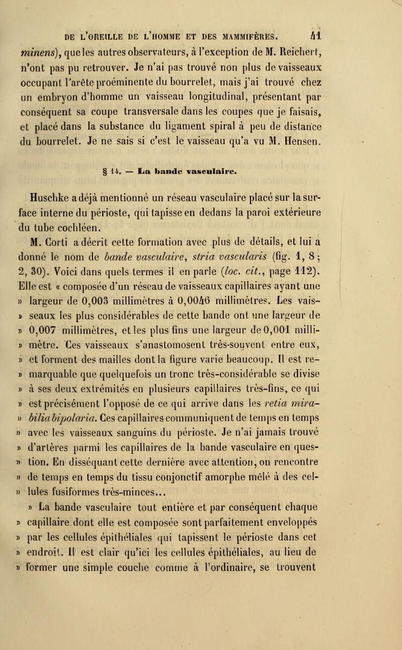 minens), que les autres observateurs, à l'exception de M. Reichert, n'ont pas pu retrouver. Je n'ai pas trouvé non plus de vaisseaux occupant l'arête proéminente du bourrelet, mais j'ai trouvé chez un embryon d'homme un vaisseau longitudinal, présentant par conséquent sa coupe transversale dans les coupes que je faisais, et placé dans la substance du ligament spiral à peu de distance du bourrelet. Je ne sais si c'est le vaisseau qu'a vu M. Hensen. § 14. — lia bande vasculaire. Huschke a déjà mentionné un réseau vasculaire placé sur la sur- face interne du périoste, qui tapisse en dedans la paroi extérieure du tube cochléen. M. Corti a décrit cette formation avec plus de détails, et lui a donné le nom de bande vasculaire, stria vascularis (fig. 1, 8; 2, 30). Voici dans quels termes il en parle (loc. cit., page 112). Elle est « composée d'un réseau de vaisseaux capillaires ayant une » largeur de 0,003 millimètres à 0,0046 millimètres. Les vais- » seaux les plus considérables de cette bande ont une largeur de » 0,007 millimètres, et les plus fins une largeur de 0,001 milli- » mètre. Ces vaisseaux s'anastomosent très-souvent entre eux, » et forment des mailles dont la figure varie beaucoup. Il est rë- » marquable que quelquefois un tronc très-considérable se divise » à ses deux extrémités en plusieurs capillaires très-fins, ce qui » est précisément l'opposé de ce qui arrive dans les retia mira- » biliabipolaria. Ces capillaires communiquent de temps en temps » avec les vaisseaux sanguins du périoste. Je n'ai jamais trouvé » d'artères parmi les capillaires de la bande vasculaire en ques- » tion. En disséquant cette dernière avec attention, on rencontre » de temps en temps du tissu conjonctif amorphe mêlé à des cel- » Iules fusiformes très-minces... » La bande vasculaire tout entière et par conséquent chaque » capillaire dont elle est composée sont parfaitement enveloppés » par les cellules épithéliales qui tapissent le périoste dans cet » endroit. 11 est clair qu'ici les cellules épithéliales, au lieu de » former une simple couche comme à l'ordinaire, se trouvent