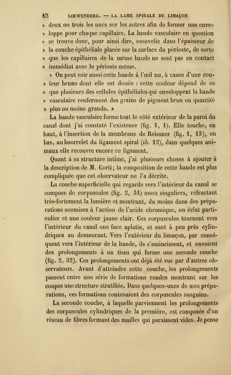 » deux ou trois les unes sur les autres afin de former une enve- » loppe pour chaque capillaire. La bande vasculaire en question » se trouve donc, pour ainsi dire, ensevelie dans l'épaisseur de » la couche épithéliale placée sur la surface du périoste, de sorte » que les capillaires de la même bande ne sont pas en contact » immédiat avec le périoste même. » On peut voir aussi cette bande à l'œil nu, à cause d'une cou- » leur brune dont elle est douée : cette couleur dépend de ce » que plusieurs des cellules épithéliales qui enveloppent la bande » vasculaire renferment des grains de pigment brun en quantité » plus ou moins grande. » La bande vasculaire forme tout le côté extérieur de la paroi du canal dont j'ai constaté l'existence (fig. 1, 1). Elle touche, en haut, à l'insertion de la membrane de Reissner (fig. 1, 13), en bas, au bourrelet du ligament spiral (ib. 12), dans quelques ani- maux elle recouvre encore ce ligament. Quant à sa structure intime, j'ai plusieurs choses à ajouter à la description de M. Corti; la composition de cette bande est plus compliquée que cet observateur ne l'a décrite. La couche superficielle qui regarde vers l'intérieur du canal se compose de corpuscules (fig. 2, 31) assez singuliers, réfractant très-fortement la lumière et montrant, du moins dans des prépa- rations soumises à l'action de l'acide chromique, un éclat parti- culier et une couleur jaune clair. Ces corpuscules tournent vers l'intérieur du canal une face aplatie, et sont à peu près cylin- driques au demeurant. Vers l'extérieur du limaçon, par consé- quent vers l'intérieur de la bande, ils s'amincissent, et envoient des prolongements à un tissu qui forme une seconde couche (fig. 2, 32). Ces prolongements ont déjà été vus par d'autres ob- servateurs. Avant d'atteindre cette couche, les prolongements passent entre une série de formations rondes montrant sur les coupes une structure stratifiée. Dans quelques-unes de mes prépa- rations, ces formations contenaient des corpuscules sanguins. La seconde couche, à laquelle parviennent les prolongements des corpuscules cylindriques de la première, est composée d'un réseau de fibres formant des mailles qui paraissent vides. Je pense