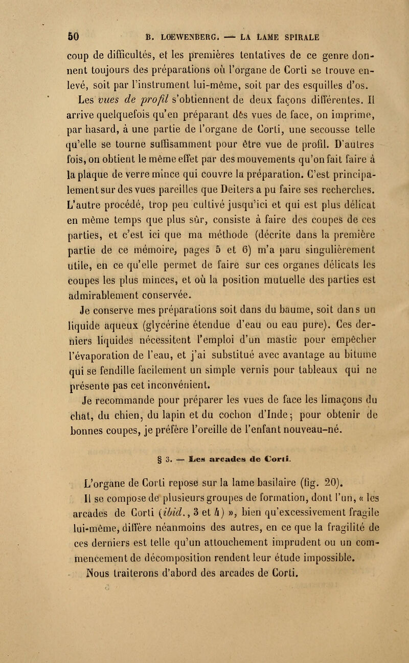 coup de difficultés, et les premières tentatives de ce genre don- nent toujours des préparations où l'organe de Corti se trouve en- levé, soit par l'instrument lui-même, soit par des esquilles d'os. Les vues de profil s'obtiennent de deux façons différentes. Il arrive quelquefois qu'en préparant dès vues de face, on imprime, par hasard, à une partie de l'organe de Corti, une secousse telle qu'elle se tourne suffisamment pour être vue de profd. D'autres fois, on obtient le même effet par des mouvements qu'on fait faire à la plaque de verre mince qui couvre la préparation. C'est principa- lement sur des vues pareilles que Deitersa pu faire ses recherches. L'autre procédé, trop peu cultivé jusqu'ici et qui est plus délicat en même temps que plus sûr, consiste à faire des coupes de ces parties, et c'est ici que ma méthode (décrite dans la première partie de ce mémoire, pages 5 et 6) m'a paru singulièrement utile, en ce qu'elle permet de faire sur ces organes délicats les coupes les plus minces, et où la position mutuelle des parties est admirablement conservée. Je conserve mes préparations soit dans du baume, soit dans un liquide aqueux (glycérine étendue d'eau ou eau pure). Ces der- niers liquides nécessitent l'emploi d'un mastic pour empêcher Tévaporation de l'eau, et j'ai substitué avec avantage au bitume qui se fendille facilement un simple vernis pour tableaux qui ne présente pas cet inconvénient. Je recommande pour préparer les vues de face les limaçons du chat, du chien, du lapin et du cochon d'Inde-, pour obtenir de bonnes coupes, je préfère l'oreille de l'enfant nouveau-né. § 3. — Ïac» arcades de Corti. L'organe de Corti repose sur la lame basilaire (fig. 20). Il se compose de plusieurs groupes de formation, dont l'un, « les arcades de Corti {ibid., 3 et h) », bien qu'excessivement fragile lui-même, diffère néanmoins des autres, en ce que la fragilité de ces derniers est telle qu'un attouchement imprudent ou un com- mencement de décomposition rendent leur étude impossible. Nous traiterons d'abord des arcades de Corti.