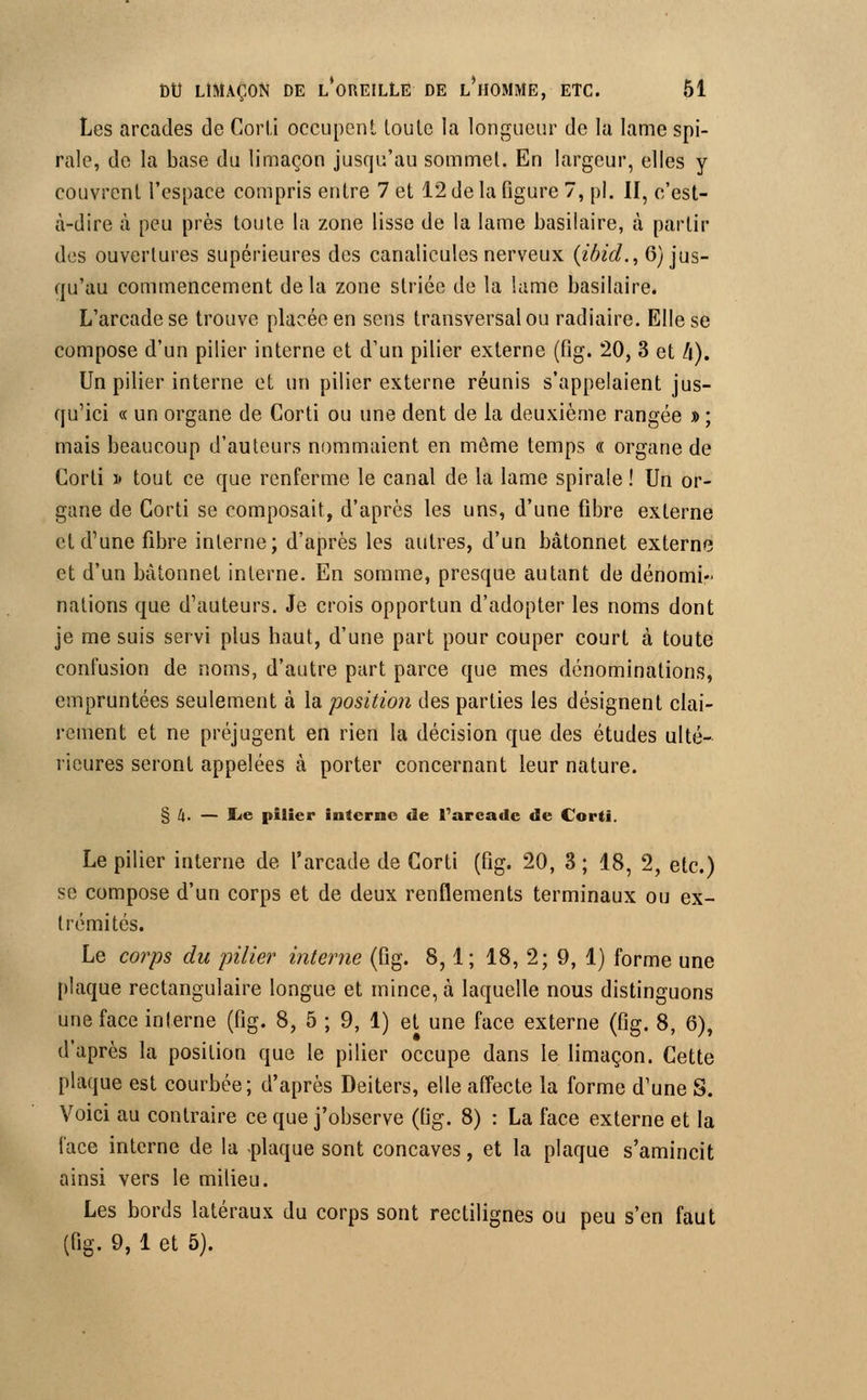 Les arcades de Corti occupent toute la longueur de la lame spi- rale, de la base du limaçon jusqu'au sommet. En largeur, elles y couvrent l'espace compris entre 7 et 12 de la figure 7, pi. II, c'est- à-dire à peu près toute la zone lisse de la lame basilaire, à partir des ouvertures supérieures des canalicules nerveux (ibicl., 6) jus- qu'au commencement delà zone striée de la lame basilaire. L'arcade se trouve placée en sens transversal ou radiaire. Elle se compose d'un pilier interne et d'un pilier externe (fig. 20, 3 et /(). Un pilier interne et un pilier externe réunis s'appelaient jus- qu'ici « un organe de Corti ou une dent de la deuxième rangée » ; mais beaucoup d'auteurs nommaient en même temps « organe de Corti » tout ce que renferme le canal de la lame spirale ! Un or- gane de Corti se composait, d'après les uns, d'une fibre externe et d'une fibre interne; d'après les autres, d'un bâtonnet externe et d'un bâtonnet interne. En somme, presque autant de dénomi- nations que d'auteurs. Je crois opportun d'adopter les noms dont je me suis servi plus haut, d'une part pour couper court à toute confusion de noms, d'autre part parce que mes dénominations, empruntées seulement à la position des parties les désignent clai- rement et ne préjugent en rien la décision que des études ulté- rieures seront appelées à porter concernant leur nature. § k. — Ite pilier interne de l'arcade de Corti. Le pilier interne de l'arcade de Corti (fig. 20, 3 ; 18, 2, etc.) se compose d'un corps et de deux renflements terminaux ou ex- trémités. Le corps du pilier interne (fig. 8,1; 18, 2; 9, 1) forme une plaque rectangulaire longue et mince, à laquelle nous distinguons une face interne (fig. 8, 5 ; 9, 1) et une face externe (fig. 8, 6), d'après la position que le pilier occupe dans le limaçon. Cette plaque est courbée; d'après Deiters, elle affecte la forme d'une S. Voici au contraire ce que j'observe (fig. 8) : La face externe et la face interne de la -plaque sont concaves, et la plaque s'amincit ainsi vers le milieu. Les bords latéraux du corps sont rectilignes ou peu s'en faut (fig. 9, 1 et 5).