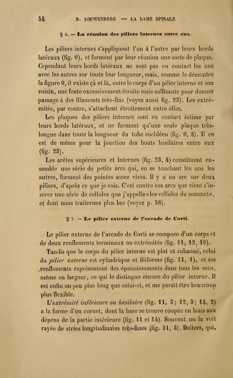 § 6. — lia réunion des piliers internes entre eux. Les piliers internes s'appliquent l'un à l'autre par leurs bords latéraux (fig. 9), et forment par leur réunion une sorte de plaque. Cependant leurs bords latéraux ne sont pas en contact les uns avec les autres sur toute leur longueur, mais, comme le démontre la figure 9, il existe çà et là, entre le corps d'un pilier interne et son voisin, une fente excessivement étroite mais suffisante pour donner passage à des filaments Irès-fins (voyez aussi fig. 23). Les extré- mités, par contre, s'attachent étroitement entre elles. Les plaques des piliers internes sont en contact intime par leurs bords latéraux, et ne forment qu'une seule plaque très- longue dans toute la longueur du tube cochléen (fig. 9, h). Il en est de même pour la jonction des bouts basilaires entre eux (fig. 23). Les arêtes supérieures et internes (fig. 23, 4) constituent en- semble une série.de petits arcs qui, en se touchant les uns les autres, forment des pointes assez vives. Il y a un arc sur deux, piliers, d'après ce que je vois. C'est contre ces arcs que vient s'in- sérer une série de cellules que j'appelle a les cellules du sommet», et dont nous traiterons plus bas (voyez p. 58). § 7. — iLe pilier externe de l'arcade de Corti. Le pilier externe de l'arcade de Corti se compose d'un corps et de deux renflements terminaux ou extrémités (fig. 11, 12, 18). Tandis que le corps du pilier interne est plat et rubanné, celui du pilier externe est cylindrique et filiforme (fig. 11, 4), et ses .renflements représentent des épaississements dans tous les sens, même en largeur, ce qui le distingue encore du pilier interne. Il est enfin un peu plus long que celui-ci, et me paraît être beaucoup plus flexible. L1extrémité inférieure ou basilaire (fig. 11, 3; 12, 3; 14, 2) a la forme d'un cornet, dont la base se trouve coupée en biais aux dépens de la partie intérieure (lig. 11 et 14). Souvent on la voit rayée de stries longitudinales très-fines (fig. il, 3). Deiters, qui,