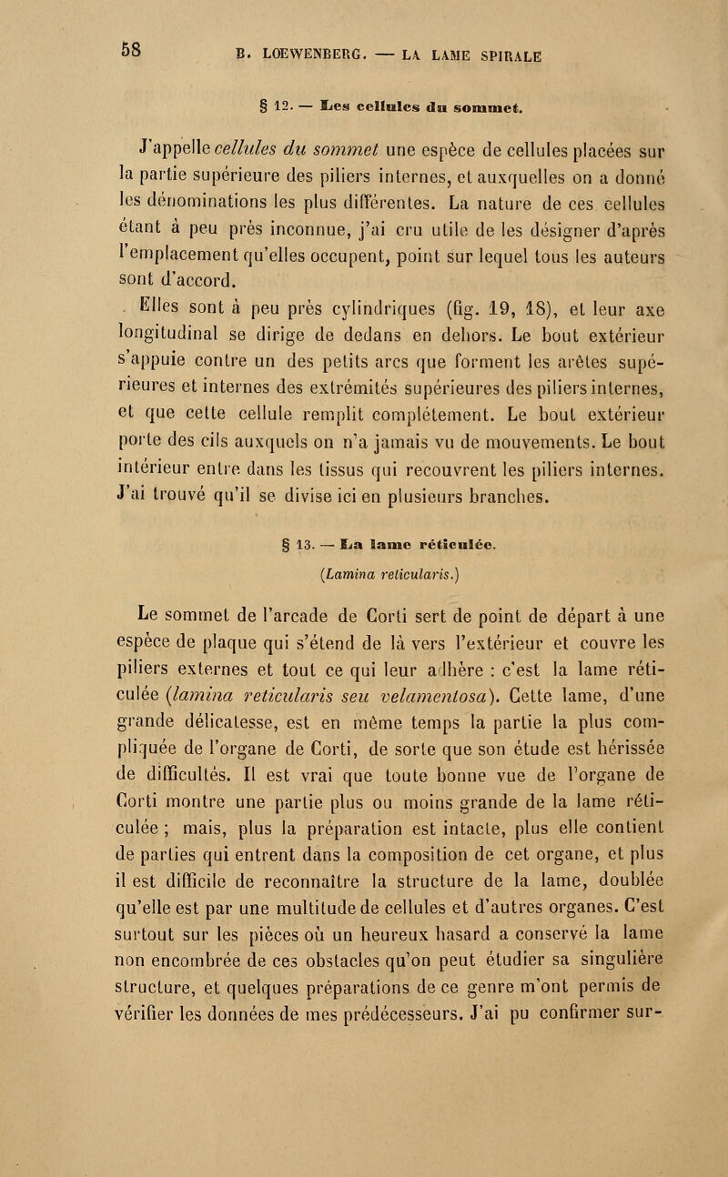 § 12. — ï^es cellules du sommet. J'appelle cellules du sommet une espèce de cellules placées sur la partie supérieure des piliers internes, et auxquelles on a donné les dénominations les plus différentes. La nature de ces cellules étant à peu près inconnue, j'ai cru utile de les désigner d'après l'emplacement qu'elles occupent, point sur lequel tous les auteurs sont d'accord. Elles sont à peu près cylindriques (Qg. 19, 18), et leur axe longitudinal se dirige de dedans en dehors. Le bout extérieur s'appuie contre un des petits arcs que forment les arêtes supé- rieures et internes des extrémités supérieures des piliers internes, et que cette cellule remplit complètement. Le bout extérieur porte des cils auxquels on n'a jamais vu de mouvements. Le bout intérieur entre dans les tissus qui recouvrent les piliers internes. J'ai trouvé qu'il se divise ici en plusieurs branches. § 13. — lia lame réticulée. (Lamina relicularis.) Le sommet de l'arcade de Corli sert de point de départ à une espèce de plaque qui s'étend de là vers l'extérieur et couvre les piliers externes et tout ce qui leur adhère : c'est la lame réti- culée (lamina reticularis seu velamenlosa). Cette lame, d'une grande délicatesse, est en même temps la partie la plus com- pliquée de l'organe de Corti, de sorte que son étude est hérissée de difficultés. Il est vrai que toute bonne vue de l'organe de Corti montre une partie plus ou moins grande de la lame réti- culée ; mais, plus la préparation est intacte, plus elle contient de parties qui entrent dans la composition de cet organe, et plus il est difficile de reconnaître la structure de la lame, doublée qu'elle est par une multitude de cellules et d'autres organes. C'est surtout sur les pièces où un heureux hasard a conservé la lame non encombrée de ces obstacles qu'on peut étudier sa singulière structure, et quelques préparations de ce genre m'ont permis de vérifier les données de mes prédécesseurs. J'ai pu confirmer sur-