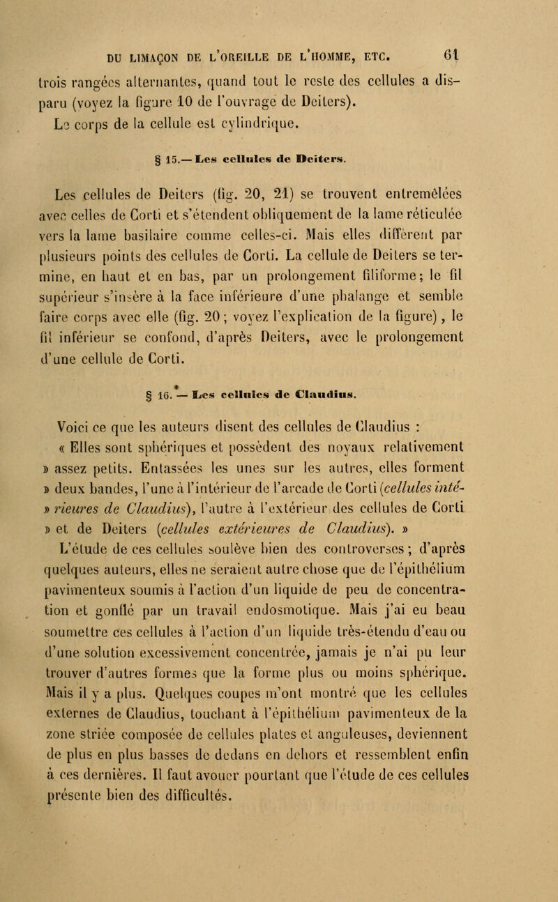 trois rangées alternantes, quand tout le reste des cellules a dis- paru (voyez la figure 10 de l'ouvrage de Deiters). Le corps de la cellule est cylindrique. § 15.— Les cellules de Deiters. Les cellules de Deiters (iig. 20, 21) se trouvent entremêlées avec celles de Corti et s'étendent obliquement de la lame réticulée vers la lame basilaire comme celles-ci. Mais elles diffèrent par plusieurs points des cellules de Corti. La cellule de Deiters se ter- mine, en haut et en bas, par un prolongement filiforme; le fil supérieur s'insère à la face inférieure d'une phalange et semble faire corps avec elle (fig. 20 ; voyez l'explication de la figure), le fil inférieur se confond, d'après Deiters, avec le prolongement d'une cellule de Corti. § 16. — Les cellules de Claudius. Voici ce que les auteurs disent des cellules de Claudius : « Elles sont sphériques et possèdent des noyaux relativement » assez petits. Entassées les unes sur les autres, elles forment » deux bandes, l'une à l'intérieur de l'arcade de Corti {cellules inté- y> rieures de Claudius), l'autre à l'extérieur des cellules de Corti » et de Deiters [cellules extérieures de Claudius). » L'étude de ces cellules soulève bien des controverses ; d'après quelques auteurs, elles ne seraient autre chose que de l'épithélium pavimenteux soumis à l'action d'un liquide de peu de concentra- tion et gonflé par un travail endosmotique. Mais j'ai eu beau soumettre ces cellules à l'action d'un liquide très-étendu d'eau ou d'une solution excessivement concentrée, jamais je n'ai pu leur trouver d'autres formes que la forme plus ou moins sphérique. Mais il y a plus. Quelques coupes m'ont montré que les cellules externes de Claudius, touchant à l'épithélium pavimenteux de la zone striée composée de cellules plates et anguleuses, deviennent de plus en plus basses de dedans en dehors et ressemblent enfin à ces dernières. Il faut avouer pourtant que l'étude de ces cellules présente bien des difficultés.