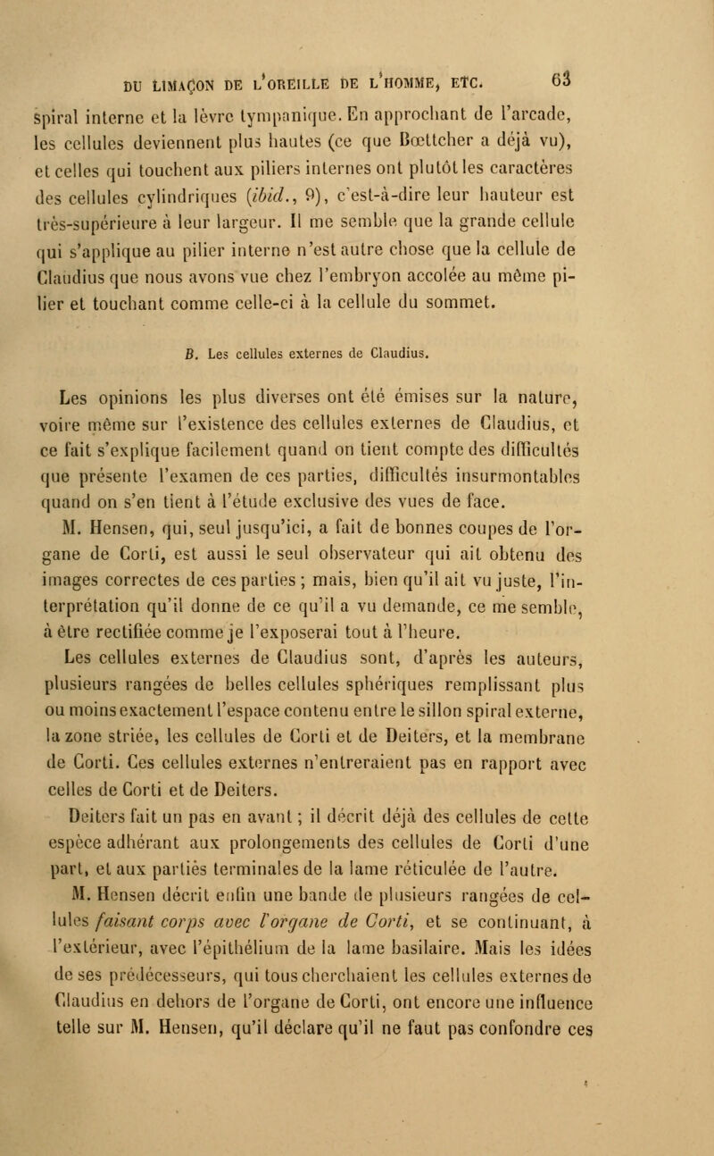 Spiral interne et la lèvre lympanique. En approchant de l'arcade, les cellules deviennent plus hautes (ce que Bœttcher a déjà vu), et celles qui touchent aux piliers internes ont plutôt les caractères des cellules cylindriques {ibicL, 9), c'est-à-dire leur hauteur est très-supérieure à leur largeur. Il me semble que la grande cellule qui s'applique au pilier interne n'est autre chose que la cellule de Claudius que nous avons vue chez l'embryon accolée au même pi- lier et touchant comme celle-ci à la cellule du sommet. B. Les cellules externes de Claudius. Les opinions les plus diverses ont été émises sur la nature, voire même sur l'existence des cellules externes de Claudius, et ce fait s'explique facilement quand on tient compte des difficultés que présente l'examen de ces parties, difficultés insurmontables quand on s'en tient à l'étude exclusive des vues de face. M. Hensen, qui, seul jusqu'ici, a fait de bonnes coupes de l'or- gane de Corti, est aussi le seul observateur qui ait obtenu des images correctes de ces parties ; mais, bien qu'il ait vu juste, l'in- terprétation qu'il donne de ce qu'il a vu demande, ce me semble, à être rectifiée comme je l'exposerai tout à l'heure. Les cellules externes de Claudius sont, d'après les auteurs, plusieurs rangées de belles cellules sphériques remplissant plus ou moins exactement l'espace contenu entre le sillon spiral externe, la zone striée, les cellules de Corti et de Deiters, et la membrane de Corti. Ces cellules externes n'entreraient pas en rapport avec celles de Corti et de Deiters. Deiters fait un pas en avant ; il décrit déjà des cellules de celte espèce adhérant aux prolongements des cellules de Corti d'une part, et aux parties terminales de la lame réticulée de l'autre. M. Hensen décrit entin une bande de plusieurs rangées de cel- lules faisant corps avec l'organe de Corti, et se continuant, à l'extérieur, avec l'épithélium de la lame basilaire. Mais les idées de ses prédécesseurs, qui tous cherchaient les cellules externes de Claudius en dehors de l'organe de Corti, ont encore une influence telle sur M. Hensen, qu'il déclare qu'il ne faut pas confondre ces