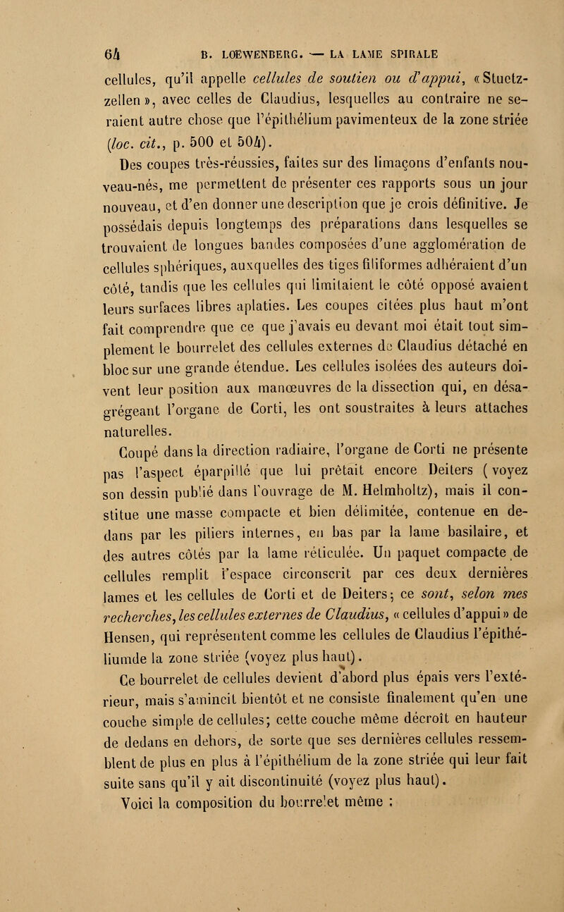 cellules, qu'il appelle cellules de soutien ou d'appui, «Stuctz- zellen», avec celles de Claudius, lesquelles au contraire ne se- raient autre chose que l'épilhélium pavimenteux de la zone striée (loc.cit., p.500et50Zi). Des coupes très-réussies, faites sur des limaçons d'enfants nou- veau-nés, me permettent de présenter ces rapports sous un jour nouveau, et d'en donner une description que je crois définitive. Je possédais depuis longtemps des préparations dans lesquelles se trouvaient de longues bandes composées d'une agglomération de cellules sphériques, auxquelles des tiges filiformes adhéraient d'un côté tandis que les cellules qui limitaient le côté opposé avaient leurs surfaces libres aplaties. Les coupes citées plus haut m'ont fait comprendre que ce que j'avais eu devant moi était tout sim- plement le bourrelet des cellules externes au Claudius détaché en bloc sur une grande étendue. Les cellules isolées des auteurs doi- vent leur position aux manœuvres de la dissection qui, en désa- grégeant l'organe de Corti, les ont soustraites à leurs attaches naturelles. Coupé dans la direction radiaire, l'organe de Corti ne présente pas l'aspect éparpillé que lui prêtait encore Deilers ( voyez son dessin publié dans l'ouvrage de M. Helmholtz), mais il con- stitue une masse compacte et bien délimitée, contenue en de- dans par les piliers internes, en bas par la lame basilaire, et des autres côtés par la lame réticulée. Un paquet compacte de cellules remplit l'espace circonscrit par ces deux dernières lames et les cellules de Corti et de Deiters; ce sont, selon mes recherches ,les cellules externes de Claudius, « cellules d'appui» de Hensen, qui représentent comme les cellules de Claudius l'épithé- liumde la zone striée (voyez plus haut). Ce bourrelet de cellules devient d'abord plus épais vers l'exté- rieur, mais s'amincit bientôt et ne consiste finalement qu'en une couche simple de cellules; cette couche même décroît en hauteur de dedans en dehors, de sorte que ses dernières cellules ressem- blent de plus en plus à l'épithélium de la zone striée qui leur fait suite sans qu'il y ait discontinuité (voyez plus haut). Voici la composition du bourrelet même ;