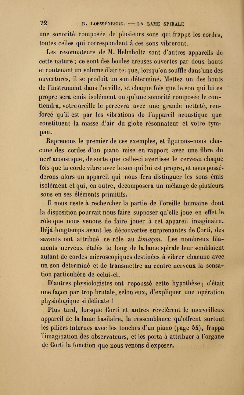 une sonorité composée de plusieurs sous qui frappe les cordes, toutes celles qui correspondent à ces sons vibreront. Les résonnateurs de M. Helmholtz sont d'autres appareils de cette nature ; ce sont des boules creuses ouvertes par deux bouts et contenant un volume d'air tel que, lorsqu'on souffle dans'une des ouvertures, il se produit un son déterminé. Mettez un des bouts de l'instrument dans l'oreille, et chaque fois que le son qui lui es propre sera émis isolément ou qu'une sonorité composée le con- tiendra, votre oreille le percevra avec une grande netteté, ren- forcé qu'il est par les vibrations de l'appareil acoustique que constituent la masse d'air du globe résonnateur et votre tym- pan. Reprenons le premier de ces exemples, et figurons-nous cha- cune des cordes d'un piano mise en rapport avec une fibre du nerf acoustique, de sorte que celle-ci avertisse le cerveau chaque fois que la corde vibre avec le son qui lui est propre, et nous possé- derons alors un appareil qui nous fera distinguer les sons émis isolément et qui, en outre, décomposera un mélange de plusieurs sons en ses éléments primitifs. Il nous reste à rechercher la partie de l'oreille humaine dont la disposition pourrait nous faire supposer qu'elle joue en effet le rôle que nous venons de faire jouer à cet appareil imaginaire. Déjà longtemps avant les découvertes surprenantes de Gorti, des savants ont attribué ce rôle au limaçon. Les nombreux fila- ments nerveux étalés le long de la lame spirale leur semblaient autant de cordes microscopiques destinées à vibrer chacune avec un son déterminé et de transmettre au centre nerveux la sensa- tion particulière de celui-ci. D'autres physiologistes ont repoussé cette hypothèse 5 c'était une façon par trop brutale, selon eux, d'expliquer une opération physiologique si délicate ! Plus tard, lorsque Corti et autres révélèrent le merveilleux appareil de la lame basilaire, la ressemblance qu'offrent surtout les piliers internes avec les touches d'un piano (page bli), frappa l'imagination des observateurs, et les porta à attribuer à l'organe de Corti la fonction que nous venons d'exposer.