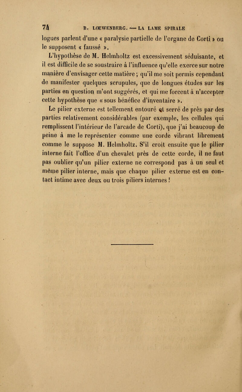 logues parlent d'une « paralysie partielle de l'organe de Corti » ou le supposent « faussé ». L'hypothèse de M. Helmholtz est excessivement séduisante, et il est difficile de se soustraire à l'influence qu'elle exerce sur notre manière d'envisager cette matière ; qu'il me soit permis cependant de manifester quelques scrupules, que de longues études sur les parties en question m'ont suggérés, et qui me forcent à n'accepter cette hypothèse que «sous bénéfice d'inventaire ». Le pilier externe est tellement entouré çt serré de près par des parties relativement considérables (par exemple, les cellules qui remplissent l'intérieur de l'arcade de Gorti), que j'ai beaucoup de peine à me le représenter comme une corde vibrant librement comme le suppose M. Helmholtz. S'il croit ensuite que le pilier interne fait l'office d'un chevalet près de cette corde, il ne faut pas oublier qu'un pilier externe ne correspond pas à un seul et même pilier interne, mais que chaque pilier externe est en con- tact intime avec deux ou trois piliers internes !