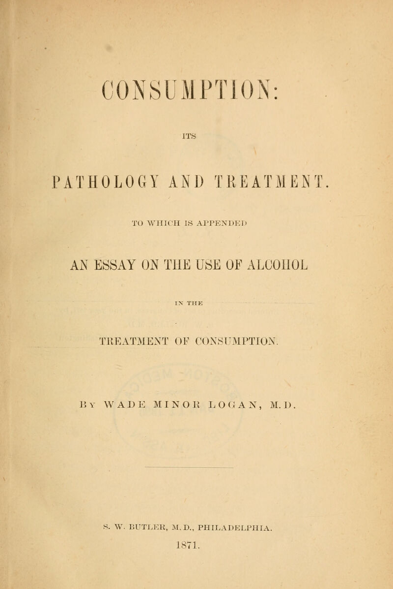 CONSUMPTION ITS PATHOLOGY AND TREATMENT TO WHICH IS AI^PENDEI) AN ESSAY ON THE USE OF ALCOHOL TREATMENT OF CONSUMPTION. By wade minor LOGAN, M.I). S. W. BUTLER, M.D., PHILADELPHIA. 1871.