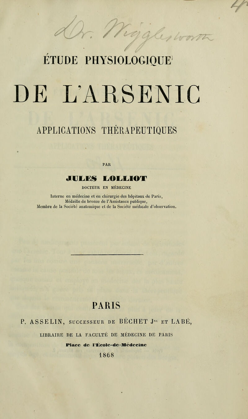 7 /7^£lA ,,-^, ETUDE PHYSIOLOGIQUE DE LARSENIC APPLICATIONS THÉRAPEUTIQUES PAR tIUI^l]J§» liOIil^IOT DOCTEUR EN MÉDECINE Interne en médecine et en chirurgie des hôpitaux ide Paris, Médaille de bronze de l'Assistance publique, Membre de la Société anatoraique et de la Société médicale d'observation. PARIS p. ASSELIN, SUCCESSEUR de BÉCHET J^^ et LABÉ, LIBRAIRE DE LA FACULTÉ DE MÉDECINE DE PARIS Place de rÉcuIe-de-Alédecïne 1868