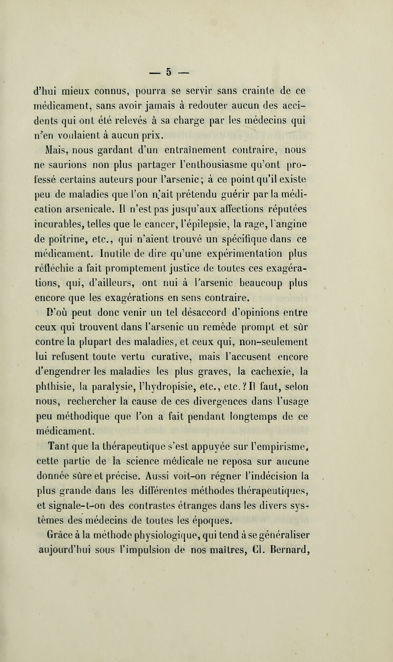d'hui mieux connus, pourra se servir sans crainte de ce médicament, sans avoir jamais à redouter aucun des acci- dents qui ont été relevés à sa charge par les médecins qui n'en voulaient à aucun prix. Mais, nous gardant d'un entraînement contraire, nous ne saurions non plus partager l'enthousiasme qu'ont pro- fessé certains auteurs pour l'arsenic; à ce point qu'il existe peu de maladies que l'on n.'ait prétendu guérir par la médi- cation arsenicale. Il n'est pas jusqu'aux affections réputées incurables, telles que le cancer, l'épilepsie, la rage, Tangine de poitrine, etc., qui n'aient trouvé un spécifique dans ce médicament. Inutile de dire qu'une expérimentation plus réfléchie a fait promptement justice de toutes ces exagéra- lions, qui, d'ailleurs, ont nui à l'arsenic beaucoup plus encore que les exagérations en sens contraire. D'où peut donc venir un tel désaccord d'opinions entre ceux qui trouvent dans l'arsenic un remède prompt et sûr contre la plupart des maladies, et ceux qui, non-seulement lui refusent toute vertu curative, mais l'accusent encore d'engendrer les maladies les plus graves, la cachexie, la phthisie, la paralysie, l'hydropisie, etc., etc.?Il faut, selon nous, rechercher la cause de ces divergences dans l'usage peu méthodique que l'on a fait pendant longtemps de ce médicament. Tant que la thérapeutique s'est appuyée sur Tempirisme, cette partie de la science médicale ne reposa sur aucune donnée sûre et précise. Aussi voit-on régner l'indécision la plus grande dans les différentes méthodes thérapeutiques, et signale-t-on des contrastes étranges dans les divers sys- tèmes des médecins de toutes les époques. Grâce à la méthode physiologique, qui tend à se généraliser aujourd'hui sous l'impulsion de nos maîtres, Cl. Bernard,
