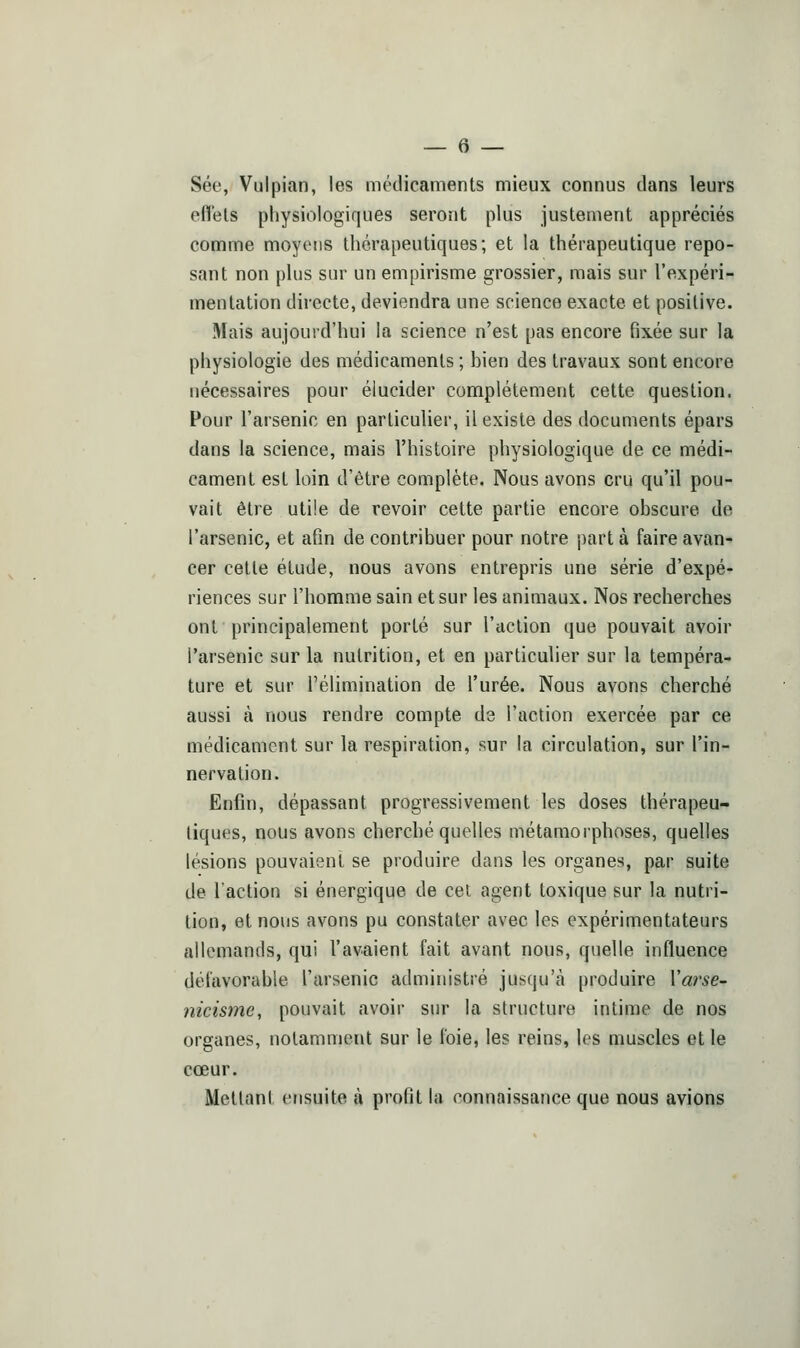 Sée, Vulpian, les médicaments mieux connus dans leurs effets physiologiques seront plus justement appréciés comme moyens thérapeutiques; et la thérapeutique repo- sant non plus sur un empirisme grossier, mais sur l'expéri- mentation directe, deviendra une science exacte et positive. Mais aujourd'hui la science n'est pas encore fixée sur la physiologie des médicaments ; bien des travaux sont encore nécessaires pour élucider complètement cette question. Pour l'arsenic en particulier, il existe des documents épars dans la science, mais l'histoire physiologique de ce médi- cament est loin d'être complète. Nous avons cru qu'il pou- vait être utile de revoir cette partie encore obscure de l'arsenic, et afin de contribuer pour notre part à faire avan- cer cette étude, nous avons entrepris une série d'expé- riences sur l'homme sain et sur les animaux. Nos recherches ont principalement porté sur l'action que pouvait avoir l'arsenic sur la nutrition, et en particulier sur la tempéra- ture et sur l'élimination de l'urée. Nous avons cherché aussi à nous rendre compte de l'action exercée par ce médicament sur la respiration, sur la circulation, sur l'in- nervation. Enfin, dépassant progressivement les doses thérapeu- tiques, nous avons cherché quelles métamorphoses, quelles lésions pouvaient se produire dans les organes, par suite de l'action si énergique de cet agent toxique sur la nutri- tion, et nous avons pu constater avec le? expérimentateurs allemands, qui l'avaient fait avant nous, quelle influence défavorable l'arsenic administré jusqu'à produire Varse- nicisme, pouvait avoir sur la structure intime de nos organes, notamment sur le foie, les reins, les muscles et le cœur. Mettant ensuite à profit la connaissance que nous avions