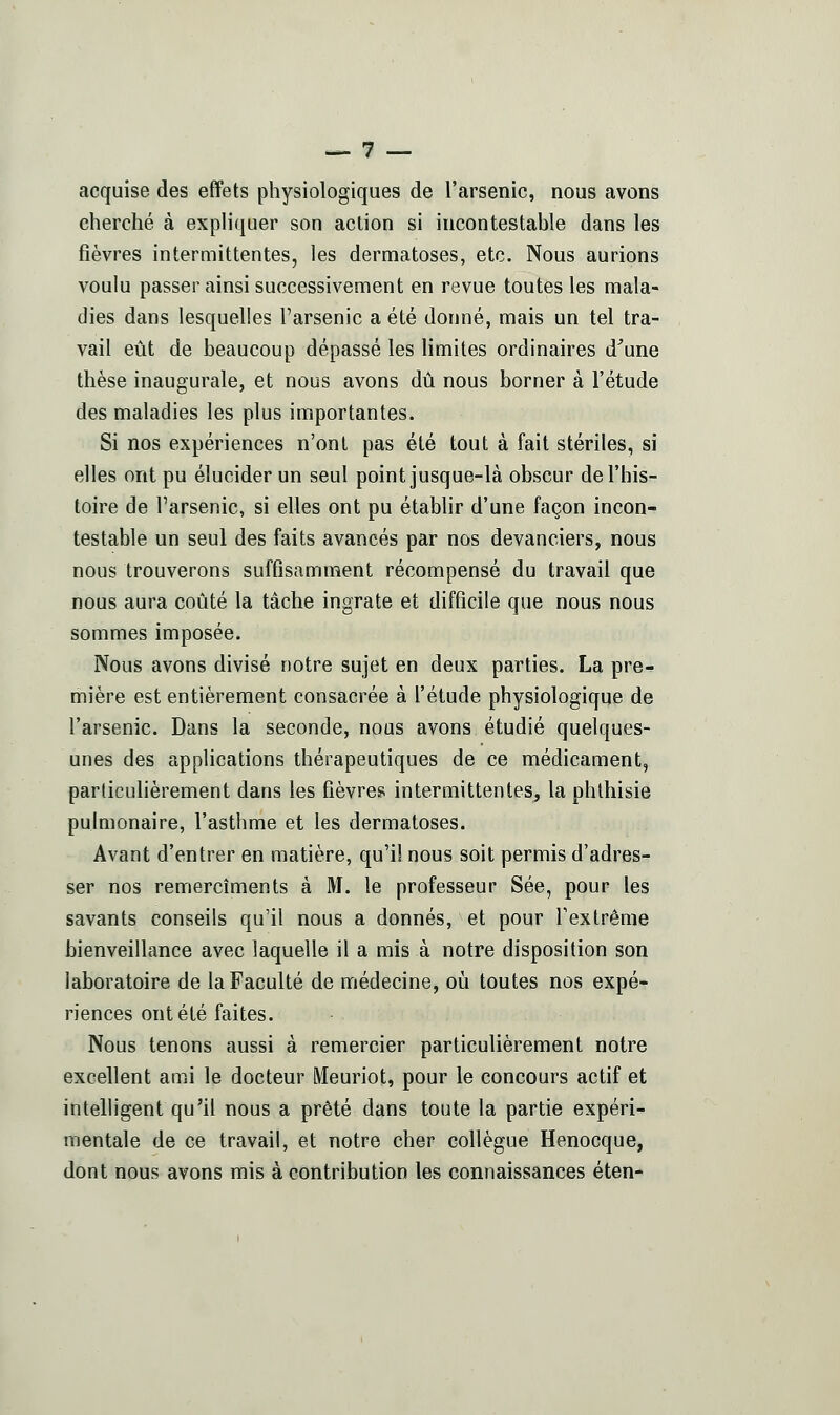 acquise des effets physiologiques de l'arsenic, nous avons cherché à expliquer son action si incontestable dans les fièvres intermittentes, les dermatoses, etc. Nous aurions voulu passer ainsi successivement en revue toutes les mala- dies dans lesquelles l'arsenic a été donné, mais un tel tra- vail eût de beaucoup dépassé les limites ordinaires d^une thèse inaugurale, et nous avons dû nous borner à l'étude des maladies les plus importantes. Si nos expériences n'ont pas été tout à fait stériles, si elles ont pu élucider un seul point jusque-là obscur de l'his- toire de l'arsenic, si elles ont pu établir d'une façon incon- testable un seul des faits avancés par nos devanciers, nous nous trouverons suffisamment récompensé du travail que nous aura coûté la tâche ingrate et difficile que nous nous sommes imposée. Nous avons divisé notre sujet en deux parties. La pre- mière est entièrement consacrée à l'étude physiologique de l'arsenic. Dans la seconde, nous avons étudié quelques- unes des applications thérapeutiques de ce médicament, particulièrement dans les fièvres intermittentes, la phthisie pulmonaire, l'asthme et les dermatoses. Avant d'entrer en matière, qu'il nous soit permis d'adres- ser nos remercîments à M. le professeur Sée, pour les savants conseils qu'il nous a donnés, et pour l'extrême bienveillance avec laquelle il a mis à notre disposition son laboratoire de la Faculté de médecine, où toutes nos expé- riences ont été faites. Nous tenons aussi à remercier particulièrement notre excellent ami le docteur Meuriot, pour le concours actif et intelligent qu'il nous a prêté dans toute la partie expéri- mentale de ce travail, et notre cher collègue Henocque, dont nous avons mis à contribution les connaissances éten-
