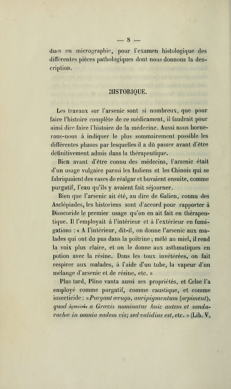 dues en mic?^ograpliio, pour rcxamen histologique des diiïérenles pièces pathologiques dont nous donnons la des- cription. HISTORIQUE. Les travaux sur l'arsenic sont si nombreux, que pour faire l'histoire complète de ce médicament, il faudrait pour ainsi dire faire l'histoire de la médecine. Aussi nous borne- rons-nous à indiquer le plus sommairement possible les différentes phases par lesquelles il a dû passer avant d'être définitivement admis dans la thérapeutique. Bien avant d'être connu des médecins, l'arsenic était d'un usage vulgaire parmi les Indiens et les Chinois qui se fabriquaient des vases de réalgar et buvaient ensuite, comme purgatif, l'eau qu'ils y avaient fait séjourner. Bien que l'arsenic ait été, au dire de Galien, connu des Asclépiades, les historiens sont d'accord pour rapporter à Dioscoride le premier usage qu'on en ait fait en thérapeu- tique. Il l'employait à l'intérieur et à l'extérieur en fumi- gations : (.( A l'intérieur, dit-il, on donne l'arsenic aux ma- lades qui ont du pus dans la poitrine ; mêlé au miel, il rend la voix plus claire, et on le donne aux asthmatiques en potion avec la résine. Dans les toux invétérées, on fait respirer aux malades, à l'aide d'un tube, la vapeur d'un mélange d'arsenic et de résine, etc. » Plus tard, Pline vanta aussi ses propriétés, et Celse l'a employé comme purgatif, comme caustique, et comme insecticide : i\ Pur gant œriigo, auripigmentum {orphnent)^ quod àpuEvtxév a Grœcis noininatw' /mie aiitem et sanda- rachœ in omnia eadem vis; sed validius est, etc. » (Lib. V,