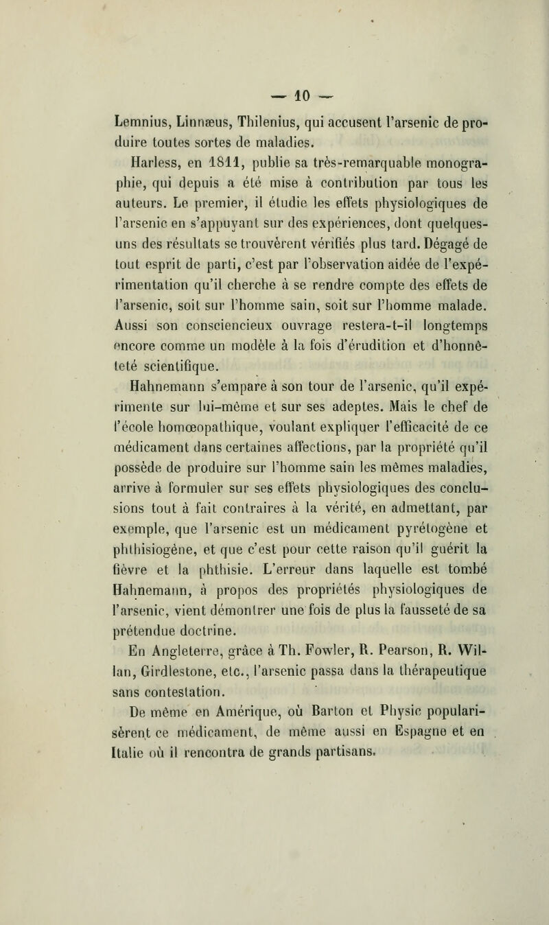 Lemnius, Linnaeus, Thilenius, qui accusent l'arsenic de pro- duire toutes sortes de maladies. Harless, en 1811, publie sa très-remarquable monogra- phie, qui depuis a été mise à contribution par tous les auteurs. Le premier, il étudie les effets physiologiques de l'arsenic en s'appuj^ant sur des expériences, dont quelques- uns des résultats se trouvèrent vérifiés plus tard. Dégagé de tout esprit de parti, c'est par l'observation aidée de l'expé- rimentation qu'il cherche à se rendre compte des effets de l'arsenic, soit sur l'homme sain, soit sur l'homme malade. Aussi son consciencieux ouvrage reslera-t-il longtemps encore comme un modèle à la fois d'érudition et d'honnê- teté scientifique. Hahnemann s'empare à son tour de l'arsenic, qu'il expé- rimente sur lui-même et sur ses adeptes. Mais le chef de l'école homœopathique, voulant expliquer l'efficacité de ce médicament dans certaines affections, par la propriété qu'il possède de produire sur l'homme sain les mêmes maladies, arrive à formuler sur ses effets physiologiques des conclu- sions tout à fait contraires à la vérité, en admettant, par exemple, que l'arsenic est un médicament pyrétogène et phlhisiogéne, et que c'est pour cette raison qu'il guérit la fièvre et la phthisie. L'erreur dans laquelle est tombé Hahnemann, à propos des propriétés physiologiques de l'arsenic, vient démontrer une fois de plus la fausseté de sa prétendue doctrine. En Angleterre, grâce à Th. FoM^ler, R. Pearson, R. Wil- lan, Girdlestone, etc., l'arsenic passa dans la thérapeutique sans contestation. De même en Amérique, oii Barton et Physic populari- sèrent ce médicament, de même aussi en Espagne et en Italie où il rencontra de grands partisans.