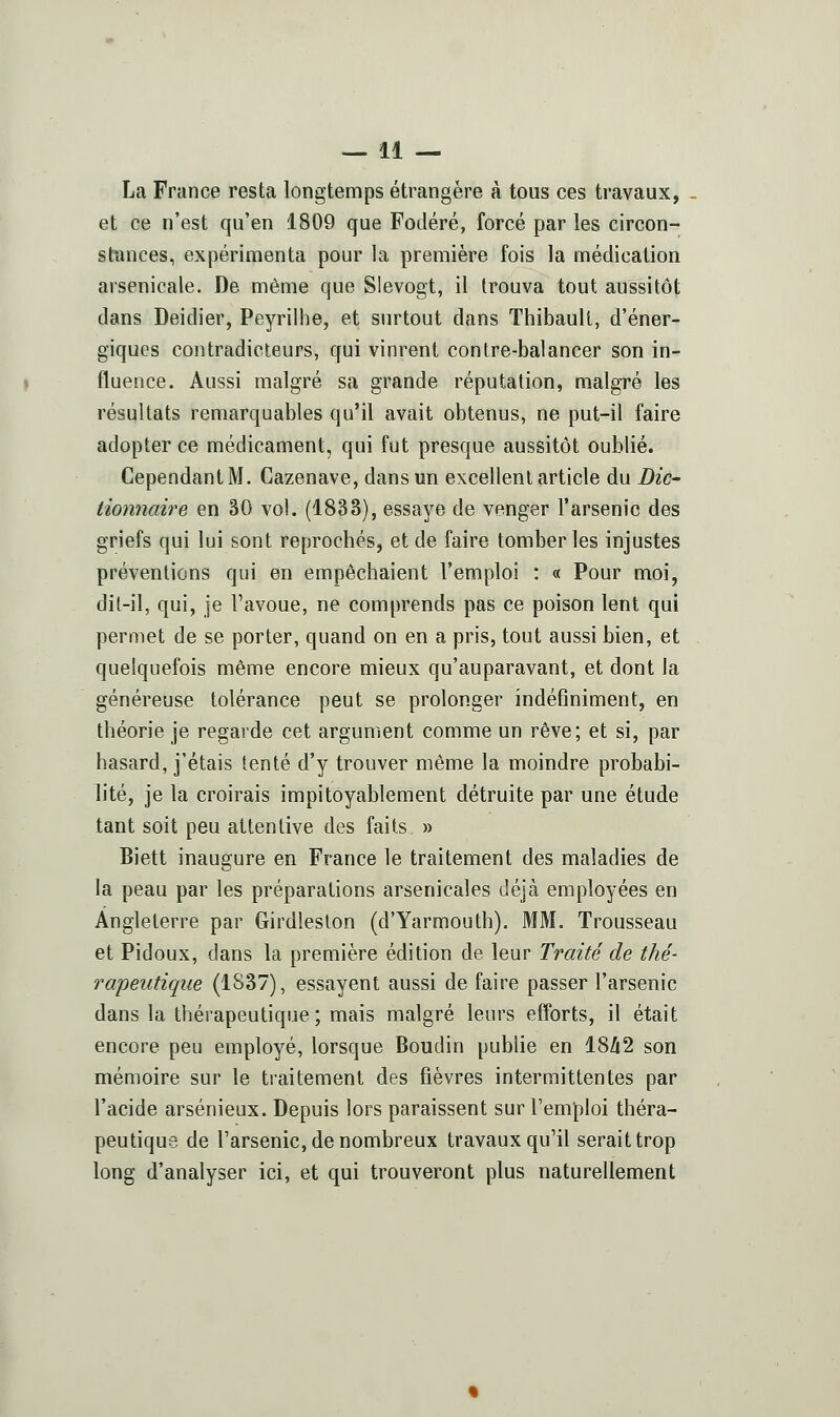 La France resta longtemps étrangère à tous ces travaux, et ce n'est qu'en 1809 que Fodéré, forcé par les circon- stances, expérimenta pour la première fois la médication arsenicale. De même que Slevogt, il trouva tout aussitôt dans Deidier, Peyrillie, et surtout dans Thibault, d'éner- giques contradicteurs, qui vinrent contre-balancer son in- fluence. Aussi malgré sa grande réputation, malgré les résultats remarquables qu'il avait obtenus, ne put-il faire adopter ce médicament, qui fut presque aussitôt oublié. Cependant M. Gazenave, dans un excellent article du Die- iionnaire en 30 vol. (1833), essaye de venger l'arsenic des griefs qui lui sont reprochés, et de faire tomber les injustes préventions qui en empêchaient l'emploi : « Pour moi, dit-il, qui, je l'avoue, ne comprends pas ce poison lent qui permet de se porter, quand on en a pris, tout aussi bien, et quelquefois même encore mieux qu'auparavant, et dont la généreuse tolérance peut se prolonger indéflniment, en théorie je regarde cet argument comme un rêve; et si, par hasard, j'étais tenté d'y trouver même la moindre probabi- lité, je la croirais impitoyablement détruite par une étude tant soit peu attentive des faits » Biett inaugure en France le traitement des maladies de la peau par les préparations arsenicales déjà employées en Angleterre par Girdleston (d'Yarmouth). MM. Trousseau et Pidoux, dans la première édition de leur Traité de thé- rapeutique (1837), essayent aussi de faire passer l'arsenic dans la thérapeutique; mais malgré leurs efforts, il était encore peu employé, lorsque Boudin publie en 18Zi2 son mémoire sur le traitement des fièvres intermittentes par l'acide arsénieux. Depuis lors paraissent sur l'emploi théra- peutique de l'arsenic, de nombreux travaux qu'il serait trop long d'analyser ici, et qui trouveront plus naturellement