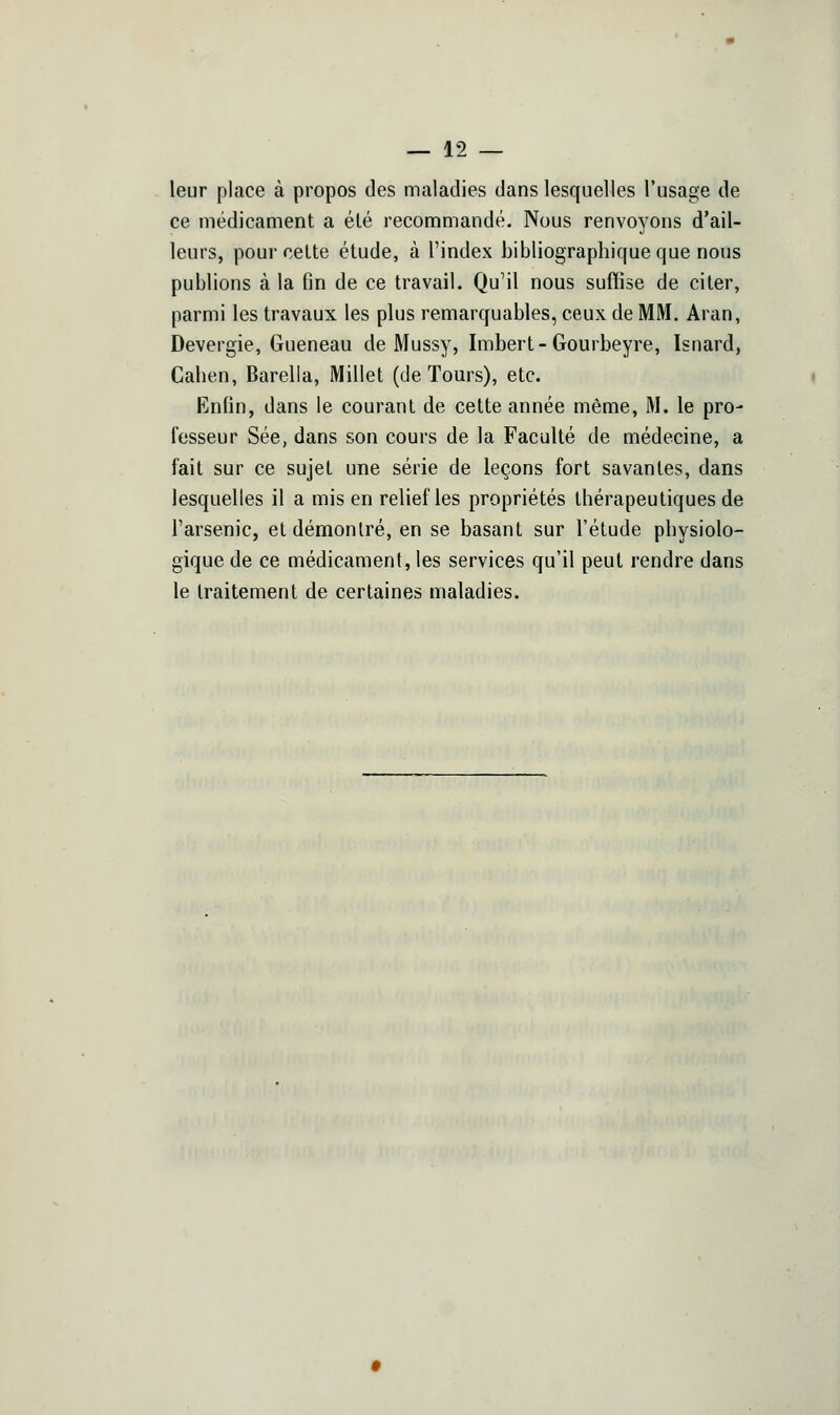 leur place à propos des maladies dans lesquelles l'usage de ce médicament a élé recommandé. Nous renvoyons d'ail- leurs, pour celte étude, à l'index bibliographique que nous publions à la fin de ce travail. Qu'il nous suffise de citer, parmi les travaux les plus remarquables, ceux de MM. Aran, Devergie, Gueneau de Mussy, Imbert-Gourbeyre, Isnard, Cahen, Barella, Millet (de Tours), etc. Enfin, dans le courant de cette année même, M. le pro- fesseur Sée, dans son cours de la Faculté de médecine, a fait sur ce sujet une série de leçons fort savantes, dans lesquelles il a mis en relief les propriétés thérapeutiques de l'arsenic, et démontré, en se basant sur l'étude physiolo- gique de ce médicament, les services qu'il peut rendre dans le traitement de certaines maladies.