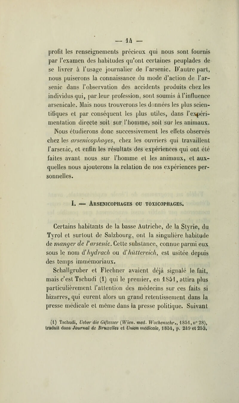profit les renseignements précieux qui nous sont fournis par l'examen des habitudes qu'ont certaines peuplades de se livrer à l'usage journalier de l'arsenic. D'autre part, nous puiserons la connaissance du mode d'action de l'ar- senic dans l'observation des accidents produits chez les individus qui, parleur profession, sont soumis à l'influence arsenicale. Mais nous trouverons les données les plus scien- tifiques et par conséquent les plus utiles, dans res4)éri- mentation directe soit sur l'homme, soit sur les animaux. Nous étudierons donc successivement les effets observés chez les arsenicophages, chez les ouvriers qui travaillent l'arsenic, et enfin les résultats des expériences qui ont été faites avant nous sur l'homme et les animaux, et aux- quelles nous ajouterons la relation de nos expériences per- sonnelles. I. — Arsenicophages ou toxicophages. Certains habitants de la basse Autriche, de la Slyrie, du Tyrol et surtout de Salzbourg, ont la singulière habitude de manger de l'arsenic. Cette substance, connue parmi eux sous le nom à'hydrach ou A'hûttereich, est usitée depuis des temps immémoriaux. Schallgruber et Fiechner avaient déjà signalé le fait, mais c'est Tschudi (1) qui le premier, en 1851, attira plus particulièrement l'attention des médecins sur ces faits si bizarres, qui eurent alors un grand retentissement dans la presse médicale et même dans la presse poUtique. Suivant (1) Tschudi, Ueberdie Giftesser {Wien. med. Wochenschr., 1851, n° 28), traduit dans Journal de Bruxelles et Union médicale, 185i, p. 249 et 253.