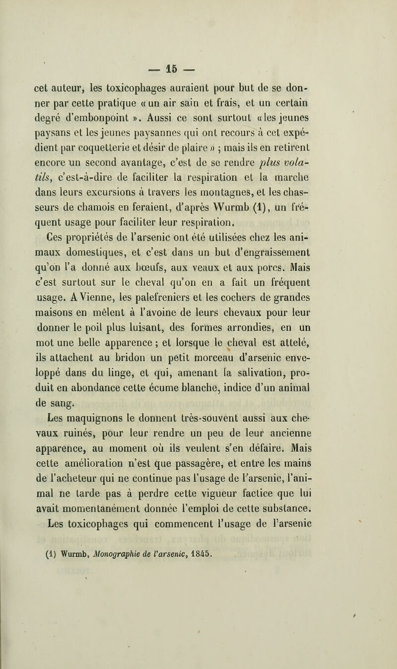 cet auteur, les toxicophages auraient pour but de se don- ner par cette pratique « un air sain et frais, et un certain degré d'embonpoint ». Aussi ce sont surtout a les jeunes paysans et les jeunes paysannes qui ont recours à cet expé- dient par coquetterie et désir de plaire >) ; mais ils en retirent encore un second avantage, c'est de se rendre plus vola- tils, c'est-à-dire de faciliter la respiration et la marche dans leurs excursions à travers les montagnes, et les chas- seurs de chamois en feraient, d'après Wurmb (1), un fré- quent usage pour faciliter leur respiration. Ces propriétés de l'arsenic ont été utilisées chez les ani- maux domestiques, et c'est dans un but d'engraissement qu'on l'a donné aux bœufs, aux veaux et aux porcs. Mais c'est surtout sur le cheval qu'on en a fait un fréquent usage. A Vienne, les palefreniers et les cochers de grandes maisons en mêlent à l'avoine de leurs chevaux pour leur donner le poil plus luisant, des formes arrondies, en un mot une belle apparence ; et lorsque le cheval est attelé, ils attachent au bridon un petit morceau d'arsenic enve- loppé dans du hnge, et qui, amenant la salivation, pro- duit en abondance cette écume blanche, indice d'un animal de sang. Les maquignons le donnent très-souvent aussi aux che- vaux ruinés, pour leur rendre un peu de leur ancienne apparence, au moment où ils veulent s'en défaire. Mais cette amélioration n'est que passagère, et entre les mains de l'acheteur qui ne continue pas l'usage de Tarsenic, l'ani- mal ne tarde pas à perdre cette vigueur factice que lui avait momentanément donnée l'emploi de cette substance. Les toxicophages qui commencent l'usage de l'arsenic (1) Wurmb, Monographie de Varsenic, 1845.