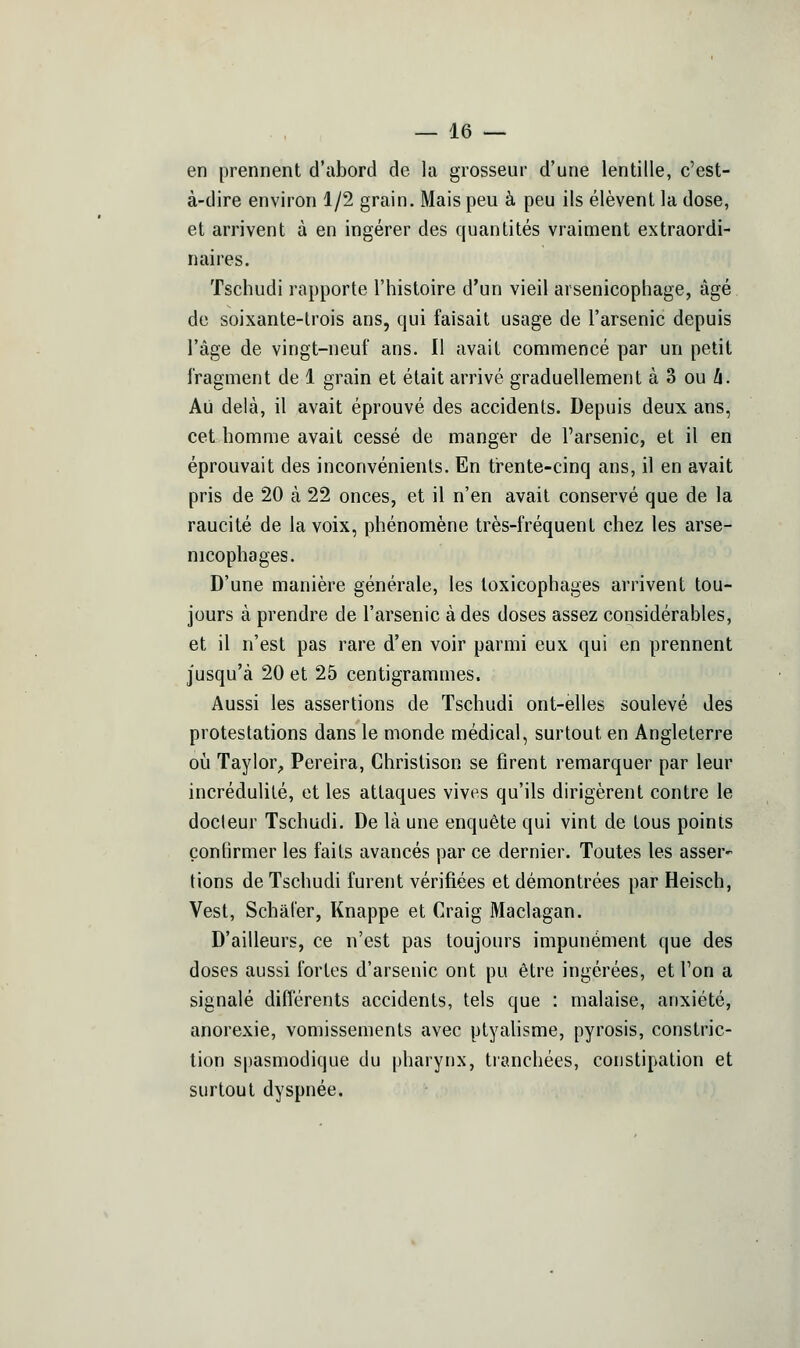 en prennent d'abord de la grosseur d'une lentille, c'est- à-dire environ 1/2 grain. Mais peu à peu ils élèvent la dose, et arrivent à en ingérer des quantités vraiment extraordi- naires. Tschudi rapporte l'histoire d'un vieil arsenicophage, âgé. de soixante-trois ans, qui faisait usage de l'arsenic depuis l'âge de vingt-neuf ans. Il avait commencé par un petit fragment de 1 grain et était arrivé graduellement à 3 ou A. Ali delà, il avait éprouvé des accidents. Depuis deux ans, cet homme avait cessé de manger de l'arsenic, et il en éprouvait des inconvénients. En ti-ente-cinq ans, il en avait pris de 20 à 22 onces, et il n'en avait conservé que de la raucité de la voix, phénomène très-fréquent chez les arse- nicophages. D'une manière générale, les loxicophages arrivent tou- jours à prendre de l'arsenic à des doses assez considérables, et il n'est pas rare d'en voir parmi eux qui en prennent jusqu'à 20 et 25 centigrammes. Aussi les assertions de Tschudi ont-elles soulevé des protestations dans le monde médical, surtout en Angleterre 011 Taylor^ Pereira, Christison se firent remarquer par leur incrédulité, et les attaques vives qu'ils dirigèrent contre le docleur Tschudi. De là une enquête qui vint de tous points çonlirmer les faits avancés par ce dernier. Toutes les asser- tions de Tschudi furent vérifiées et démontrées par Heisch, Vest, Schàl'er, Knappe et Craig Maclagan. D'ailleurs, ce n'est pas toujours impunément que des doses aussi fortes d'arsenic ont pu être ingérées, et l'on a signalé différents accidents, tels que : malaise, anxiété, anorexie, vomissements avec ptyahsme, pyrosis, constric- lion spasmodique du pharynx, tranchées, constipation et surtout dyspnée.