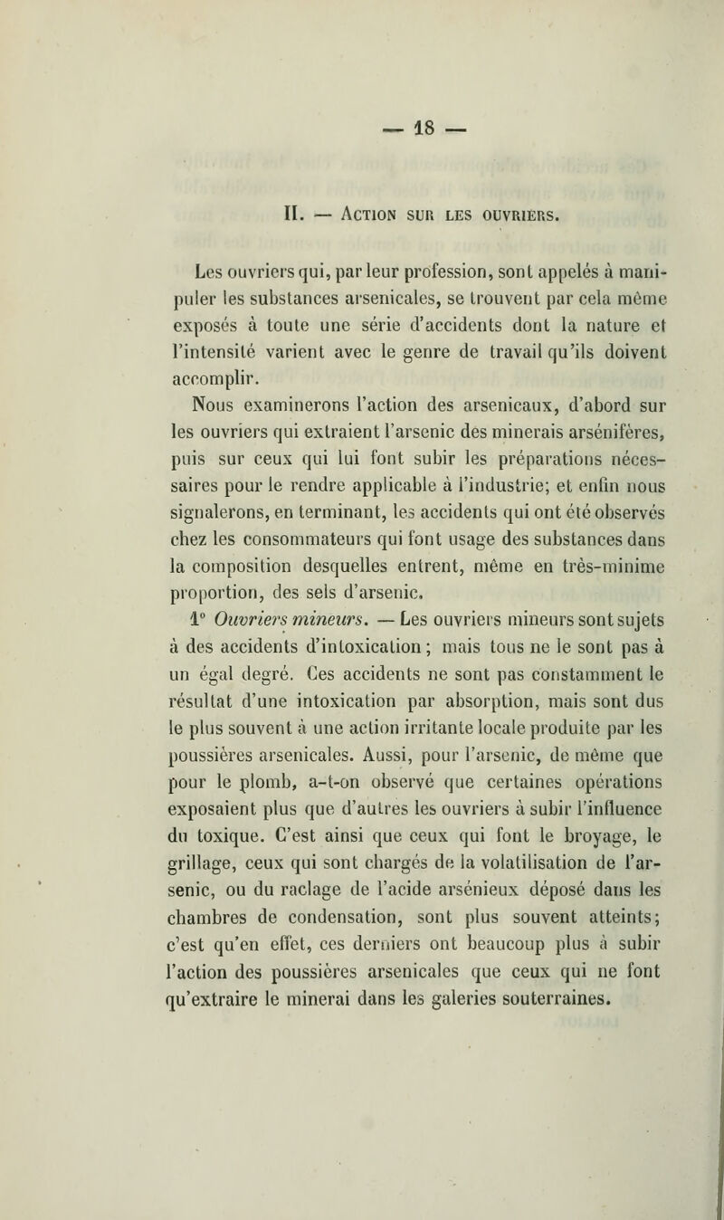 II. — Action sur les ouvriers. Les ouvriers qui, parleur profession, sont appelés à mani- puler les substances arsenicales, se trouvent par cela même exposés à toute une série d'accidents dont la nature et l'intensité varient avec le genre de travail qu'ils doivent accomplir. Nous examinerons l'action des arsenicaux, d'abord sur les ouvriers qui extraient l'arsenic des minerais arsénifères, puis sur ceux qui lui font subir les préparations néces- saires pour le rendre applicable à l'industrie; et enfin nous signalerons, en terminant, les accidents qui ont été observés chez les consommateurs qui font usage des substances dans la composition desquelles entrent, même en très-minime proportion, des sels d'arsenic, 1° Ouvriers mineurs. —Les ouvriers mineurs sont sujets à des accidents d'intoxication ; mais tous ne le sont pas à un égal degré. Ces accidents ne sont pas constamment le résultat d'une intoxication par absorption, mais sont dus le plus souvent à une action irritante locale produite par les poussières arsenicales. Aussi, pour l'arsenic, de même que pour le plomb, a-t-on observé que certaines opérations exposaient plus que d'autres les ouvriers à subir l'influence du toxique. C'est ainsi que ceux qui font le broyage, le grillage, ceux qui sont chargés de la volatilisation de l'ar- senic, ou du raclage de l'acide arsénieux déposé dans les chambres de condensation, sont plus souvent atteints; c'est qu'en effet, ces derniers ont beaucoup plus à subir l'action des poussières arsenicales que ceux qui ne font qu'extraire le minerai dans les galeries souterraines.