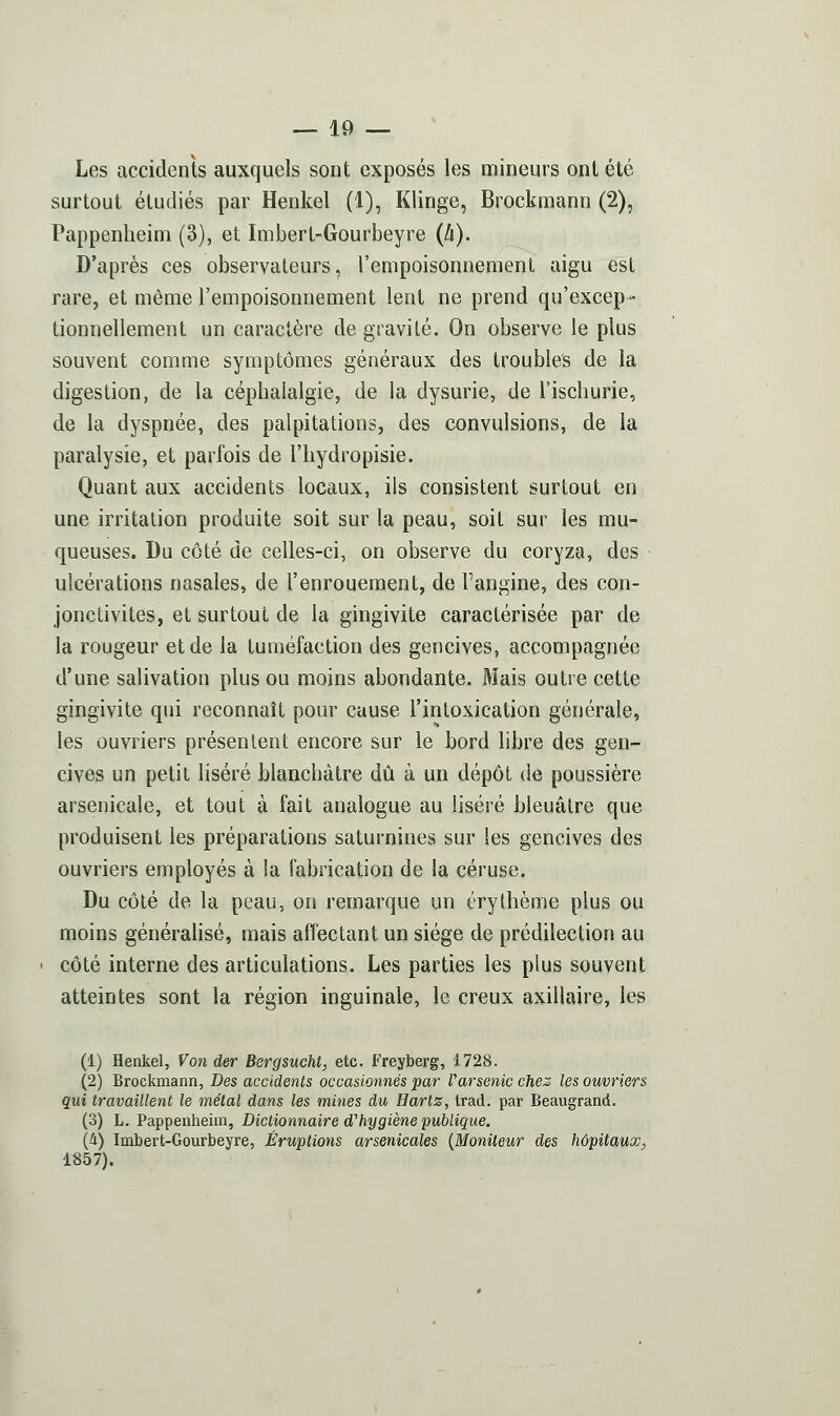 Les accidents auxquels sont exposés les mineurs ont été surtout étudiés par Henkel (1), Klinge, Brockmann (2), Pappenheini (3), et Imbert-Gourbeyre (h). D'après ces observateurs, l'empoisonnement aigu est rare, et même l'empoisonnement lent ne prend qu'excep- tionnellement un caractère de gravité. On observe le plus souvent comme symptômes généraux des troubles de la digestion, de la céphalalgie, de la dysurie, de l'ischurie, de la dyspnée, des palpitations, des convulsions, de la paralysie, et parfois de l'iiydropisie. Quant aux accidents locaux, ils consistent surtout en une irritation produite soit sur la peau, soit sur les mu- queuses. Du côté de celles-ci, on observe du coryza, des ulcérations nasales, de l'enrouement, de l'angine, des con- jonctivites, et surtout de la gingivite caractérisée par de la rougeur et de la tuméfaction des gencives, accompagnée d'une salivation plus ou moins abondante. Mais outre cette gingivite qui reconnaît pour cause l'intoxication générale, les ouvriers présentent encore sur le bord libre des gen- cives un petit liséré blanchâtre dû à un dépôt de poussière arsenicale, et tout à fait analogue au liséré bleuâtre que produisent les préparations saturnines sur les gencives des ouvriers employés à la fabrication de la céruse. Du côté de la peau, on remarque un crythème plus ou moins généralisé, mais affectant un siège de prédilection au côté interne des articulations. Les parties les plus souvent atteintes sont la région inguinale, le creux axillaire, les (1) Henkel, Von der Bergsucht, etc. Freyberg, 1728. (2) Brockmann, Des accidents occasionnés par Varsenic chez les ouvriers qui travaillent le métal dans les mines du Harlz, trad. par Beaugrand. (3) L. Pappenheim, Dictionnaire d^hygiène publique. (li) Imbert-Gourbeyre, Éruptions arsenicales {Moniteur des hôpitaux, 1857).